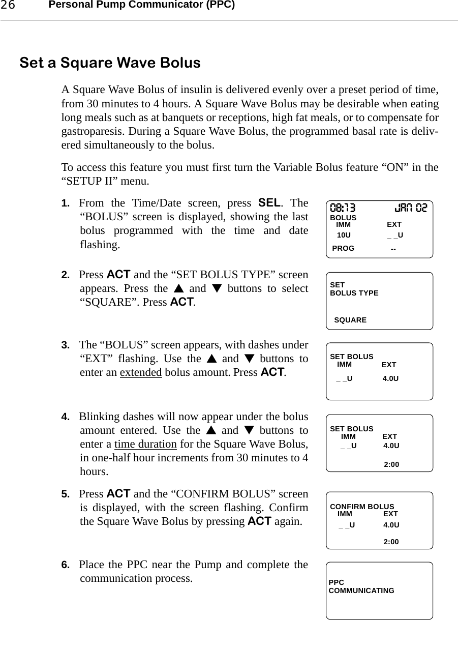 Personal Pump Communicator (PPC)26Set a Square Wave BolusA Square Wave Bolus of insulin is delivered evenly over a preset period of time,from 30 minutes to 4 hours. A Square Wave Bolus may be desirable when eatinglong meals such as at banquets or receptions, high fat meals, or to compensate forgastroparesis. During a Square Wave Bolus, the programmed basal rate is deliv-ered simultaneously to the bolus.To access this feature you must first turn the Variable Bolus feature “ON” in the“SETUP II” menu.1. From the Time/Date screen, press SEL. The“BOLUS” screen is displayed, showing the lastbolus programmed with the time and dateflashing. 2. Press ACT and the “SET BOLUS TYPE” screenappears. Press the  and  buttons to select“SQUARE”. Press ACT.3. The “BOLUS” screen appears, with dashes under“EXT” flashing. Use the  and  buttons toenter an extended bolus amount. Press ACT.4. Blinking dashes will now appear under the bolusamount entered. Use the  and  buttons toenter a time duration for the Square Wave Bolus,in one-half hour increments from 30 minutes to 4hours. 5. Press ACT and the “CONFIRM BOLUS” screenis displayed, with the screen flashing. Confirmthe Square Wave Bolus by pressing ACT again.6. Place the PPC near the Pump and complete thecommunication process.08:13BOLUS PROGIMM10U _ _U--Jan 02EXTSETSQUAREBOLUS TYPESET BOLUSIMM_ _U 4.0UEXTSET BOLUSIMM2:00EXT_ _U 4.0UCONFIRM BOLUS    IMM              EXT2:00_ _U 4.0UPPCCOMMUNICATING