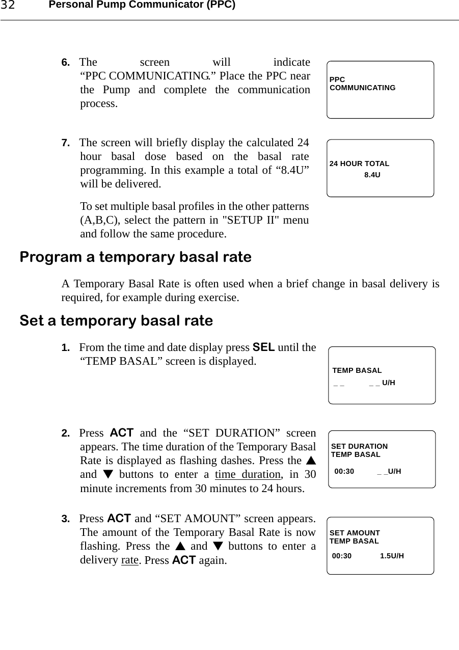 Personal Pump Communicator (PPC)326. The screen will indicate“PPC COMMUNICATING.” Place the PPC nearthe Pump and complete the communicationprocess.7. The screen will briefly display the calculated 24hour basal dose based on the basal rateprogramming. In this example a total of “8.4U”will be delivered.To set multiple basal profiles in the other patterns(A,B,C), select the pattern in &quot;SETUP II&quot; menuand follow the same procedure.Program a temporary basal rateA Temporary Basal Rate is often used when a brief change in basal delivery isrequired, for example during exercise.Set a temporary basal rate1. From the time and date display press SEL until the“TEMP BASAL” screen is displayed.2. Press  ACT and the “SET DURATION” screenappears. The time duration of the Temporary BasalRate is displayed as flashing dashes. Press the and   buttons to enter a time duration, in 30minute increments from 30 minutes to 24 hours.3. Press ACT and “SET AMOUNT” screen appears.The amount of the Temporary Basal Rate is nowflashing. Press the  and  buttons to enter adelivery rate. Press ACT again.PPCCOMMUNICATING24 HOUR TOTAL8.4U TEMP BASAL _ _  _ _ U/HTEMP BASAL_ _U/H00:30SET DURATIONTEMP BASAL1.5U/H00:30SET AMOUNT