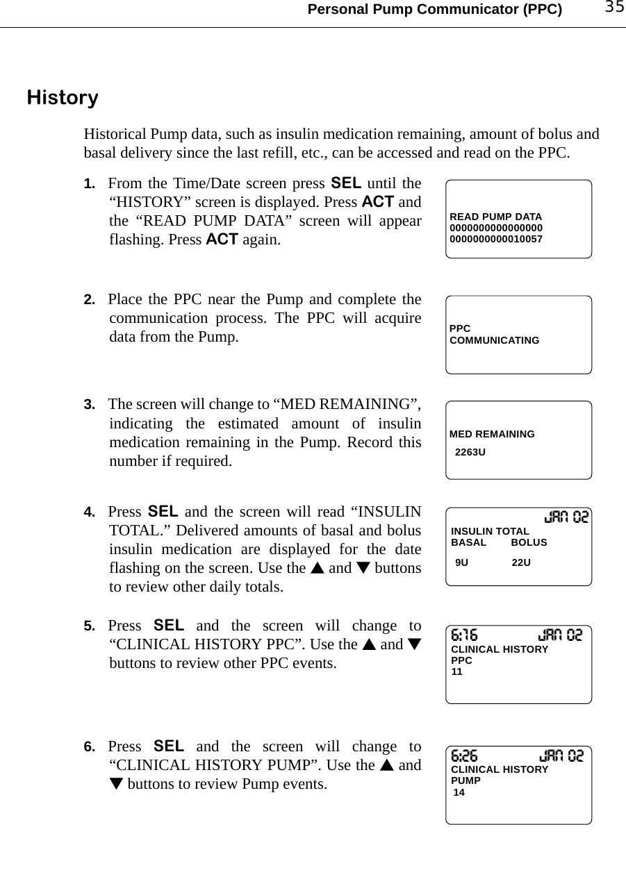 Personal Pump Communicator (PPC) 35HistoryHistorical Pump data, such as insulin medication remaining, amount of bolus andbasal delivery since the last refill, etc., can be accessed and read on the PPC.1. From the Time/Date screen press SEL until the“HISTORY” screen is displayed. Press ACT andthe “READ PUMP DATA” screen will appearflashing. Press ACT again.2. Place the PPC near the Pump and complete thecommunication process. The PPC will acquiredata from the Pump.3. The screen will change to “MED REMAINING”,indicating the estimated amount of insulinmedication remaining in the Pump. Record thisnumber if required.4. Press SEL and the screen will read “INSULINTOTAL.” Delivered amounts of basal and bolusinsulin medication are displayed for the dateflashing on the screen. Use the  and  buttonsto review other daily totals.5. Press  SEL and the screen will change to“CLINICAL HISTORY PPC”. Use the  and buttons to review other PPC events.6. Press  SEL and the screen will change to“CLINICAL HISTORY PUMP”. Use the  and buttons to review Pump events.READ PUMP DATA00000000000000000000000000010057PPCCOMMUNICATINGMED REMAINING2263U             Jan 02INSULIN TOTALBASAL        BOLUS 9U 22U6:16CLINICAL HISTORY11PPCJan 026:26CLINICAL HISTORY14 PUMPJan 02