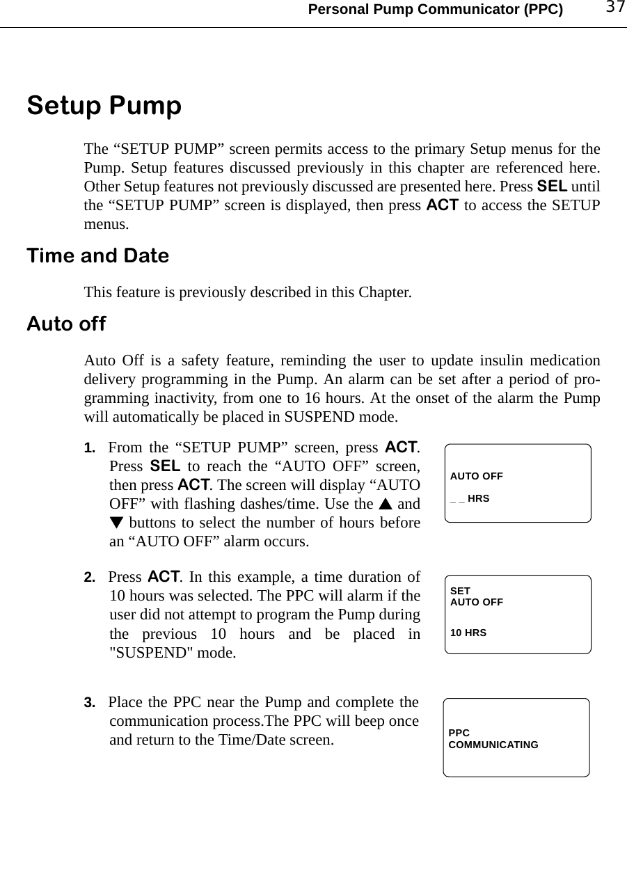 Personal Pump Communicator (PPC) 37Setup PumpThe “SETUP PUMP” screen permits access to the primary Setup menus for thePump. Setup features discussed previously in this chapter are referenced here.Other Setup features not previously discussed are presented here. Press SEL untilthe “SETUP PUMP” screen is displayed, then press ACT to access the SETUPmenus.Time and DateThis feature is previously described in this Chapter. Auto offAuto Off is a safety feature, reminding the user to update insulin medicationdelivery programming in the Pump. An alarm can be set after a period of pro-gramming inactivity, from one to 16 hours. At the onset of the alarm the Pumpwill automatically be placed in SUSPEND mode.1. From the “SETUP PUMP” screen, press ACT.Press  SEL to reach the “AUTO OFF” screen,then press ACT. The screen will display “AUTOOFF” with flashing dashes/time. Use the  and buttons to select the number of hours beforean “AUTO OFF” alarm occurs.2. Press ACT. In this example, a time duration of10 hours was selected. The PPC will alarm if theuser did not attempt to program the Pump duringthe previous 10 hours and be placed in&quot;SUSPEND&quot; mode.3. Place the PPC near the Pump and complete thecommunication process.The PPC will beep onceand return to the Time/Date screen.AUTO OFF_ _ HRSSETAUTO OFF10 HRSPPCCOMMUNICATING