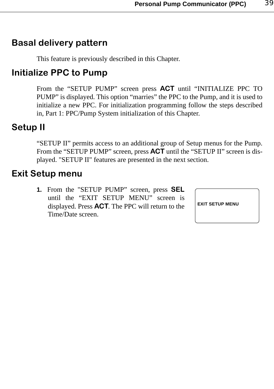 Personal Pump Communicator (PPC) 39Basal delivery patternThis feature is previously described in this Chapter. Initialize PPC to PumpFrom the “SETUP PUMP” screen press ACT until “INITIALIZE PPC TOPUMP” is displayed. This option “marries” the PPC to the Pump, and it is used toinitialize a new PPC. For initialization programming follow the steps describedin, Part 1: PPC/Pump System initialization of this Chapter.Setup II“SETUP II” permits access to an additional group of Setup menus for the Pump.From the “SETUP PUMP” screen, press ACT until the “SETUP II” screen is dis-played. &quot;SETUP II&quot; features are presented in the next section.Exit Setup menu1. From the &quot;SETUP PUMP” screen, press SELuntil the “EXIT SETUP MENU” screen isdisplayed. Press ACT. The PPC will return to theTime/Date screen.EXIT SETUP MENU
