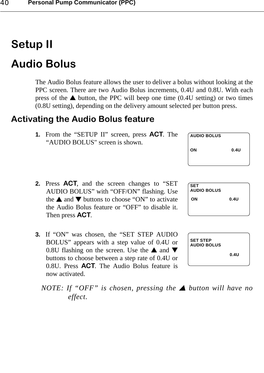 Personal Pump Communicator (PPC)40Setup II Audio BolusThe Audio Bolus feature allows the user to deliver a bolus without looking at thePPC screen. There are two Audio Bolus increments, 0.4U and 0.8U. With eachpress of the  button, the PPC will beep one time (0.4U setting) or two times(0.8U setting), depending on the delivery amount selected per button press.Activating the Audio Bolus feature1. From the “SETUP II” screen, press ACT. The“AUDIO BOLUS&quot; screen is shown.2. Press  ACT, and the screen changes to “SETAUDIO BOLUS” with “OFF/ON” flashing. Usethe  and  buttons to choose “ON” to activatethe Audio Bolus feature or “OFF” to disable it.Then press ACT.3. If “ON” was chosen, the “SET STEP AUDIOBOLUS” appears with a step value of 0.4U or0.8U flashing on the screen. Use the  and buttons to choose between a step rate of 0.4U or0.8U. Press ACT. The Audio Bolus feature isnow activated.  NOTE: If “OFF” is chosen, pressing the  button will have noeffect.AUDIO BOLUSON 0.4USETONAUDIO BOLUS0.4USET STEPAUDIO BOLUS0.4U