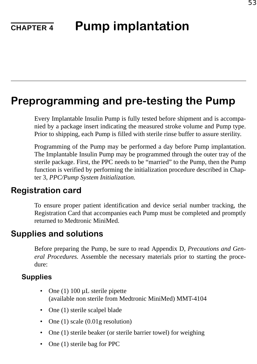 53CHAPTER 4 Pump implantationPreprogramming and pre-testing the PumpEvery Implantable Insulin Pump is fully tested before shipment and is accompa-nied by a package insert indicating the measured stroke volume and Pump type.Prior to shipping, each Pump is filled with sterile rinse buffer to assure sterility. Programming of the Pump may be performed a day before Pump implantation.The Implantable Insulin Pump may be programmed through the outer tray of thesterile package. First, the PPC needs to be “married” to the Pump, then the Pumpfunction is verified by performing the initialization procedure described in Chap-ter 3, PPC/Pump System Initialization.Registration cardTo ensure proper patient identification and device serial number tracking, theRegistration Card that accompanies each Pump must be completed and promptlyreturned to Medtronic MiniMed.Supplies and solutionsBefore preparing the Pump, be sure to read Appendix D, Precautions and Gen-eral Procedures. Assemble the necessary materials prior to starting the proce-dure:Supplies• One (1) 100 µL sterile pipette (available non sterile from Medtronic MiniMed) MMT-4104• One (1) sterile scalpel blade• One (1) scale (0.01g resolution)• One (1) sterile beaker (or sterile barrier towel) for weighing• One (1) sterile bag for PPC