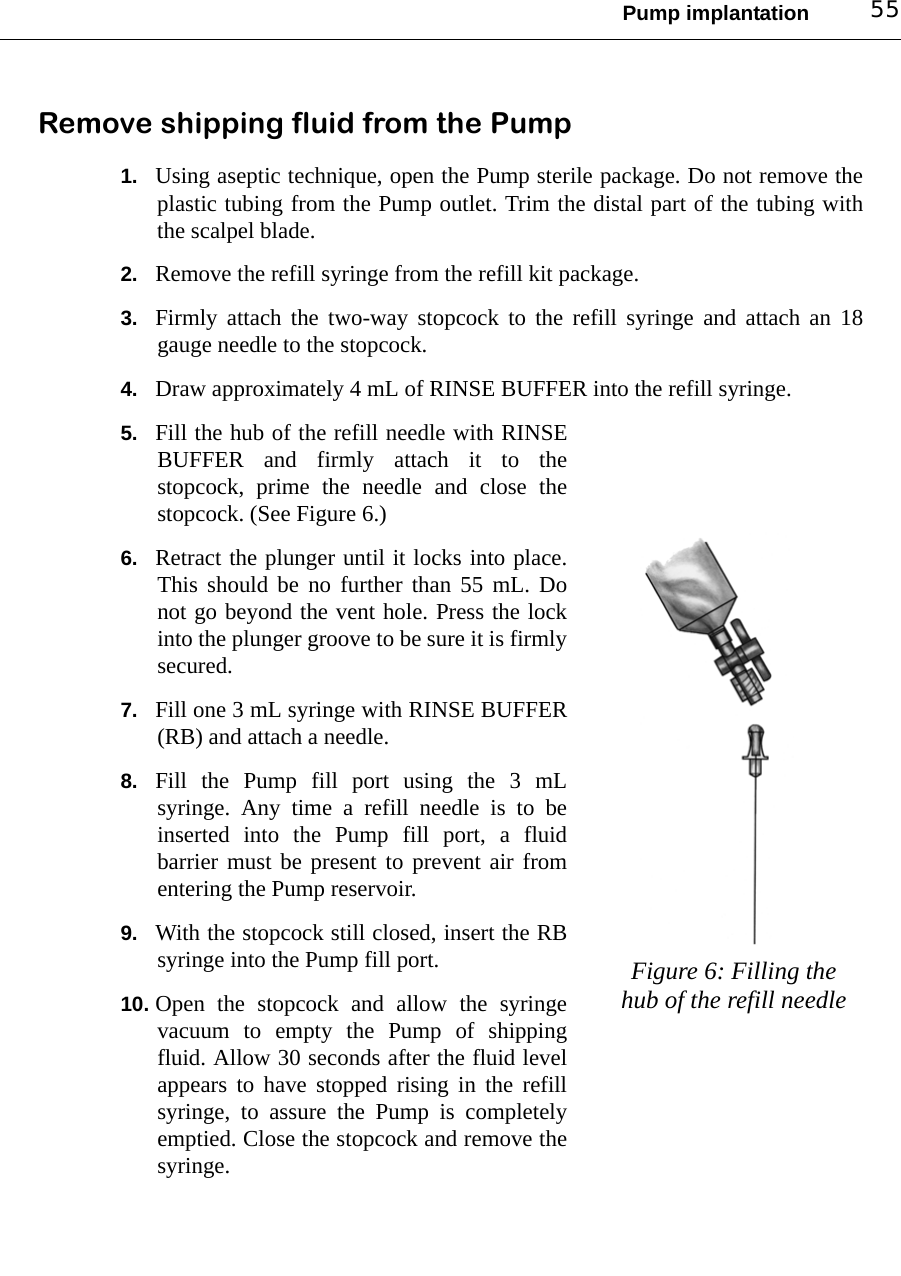 Pump implantation 55Remove shipping fluid from the Pump1. Using aseptic technique, open the Pump sterile package. Do not remove theplastic tubing from the Pump outlet. Trim the distal part of the tubing withthe scalpel blade.2. Remove the refill syringe from the refill kit package.3. Firmly attach the two-way stopcock to the refill syringe and attach an 18gauge needle to the stopcock.4. Draw approximately 4 mL of RINSE BUFFER into the refill syringe.5. Fill the hub of the refill needle with RINSEBUFFER and firmly attach it to thestopcock, prime the needle and close thestopcock. (See Figure 6.)6. Retract the plunger until it locks into place.This should be no further than 55 mL. Donot go beyond the vent hole. Press the lockinto the plunger groove to be sure it is firmlysecured.7. Fill one 3 mL syringe with RINSE BUFFER(RB) and attach a needle.8. Fill the Pump fill port using the 3 mLsyringe. Any time a refill needle is to beinserted into the Pump fill port, a fluidbarrier must be present to prevent air fromentering the Pump reservoir.9. With the stopcock still closed, insert the RBsyringe into the Pump fill port. 10. Open the stopcock and allow the syringevacuum to empty the Pump of shippingfluid. Allow 30 seconds after the fluid levelappears to have stopped rising in the refillsyringe, to assure the Pump is completelyemptied. Close the stopcock and remove thesyringe.Figure 6: Filling the hub of the refill needle