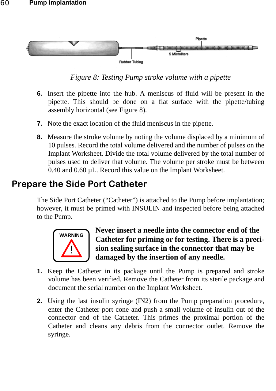 Pump implantation60Figure 8: Testing Pump stroke volume with a pipette6. Insert the pipette into the hub. A meniscus of fluid will be present in thepipette. This should be done on a flat surface with the pipette/tubingassembly horizontal (see Figure 8).7. Note the exact location of the fluid meniscus in the pipette.8. Measure the stroke volume by noting the volume displaced by a minimum of10 pulses. Record the total volume delivered and the number of pulses on theImplant Worksheet. Divide the total volume delivered by the total number ofpulses used to deliver that volume. The volume per stroke must be between0.40 and 0.60 µL. Record this value on the Implant Worksheet.Prepare the Side Port CatheterThe Side Port Catheter (“Catheter”) is attached to the Pump before implantation;however, it must be primed with INSULIN and inspected before being attachedto the Pump.Never insert a needle into the connector end of the Catheter for priming or for testing. There is a preci-sion sealing surface in the connector that may be damaged by the insertion of any needle.1. Keep the Catheter in its package until the Pump is prepared and strokevolume has been verified. Remove the Catheter from its sterile package anddocument the serial number on the Implant Worksheet.2. Using the last insulin syringe (IN2) from the Pump preparation procedure,enter the Catheter port cone and push a small volume of insulin out of theconnector end of the Catheter. This primes the proximal portion of theCatheter and cleans any debris from the connector outlet. Remove thesyringe.!WARNING