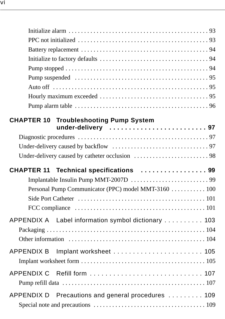 viInitialize alarm . . . . . . . . . . . . . . . . . . . . . . . . . . . . . . . . . . . . . . . . . . . . . 93PPC not initialized  . . . . . . . . . . . . . . . . . . . . . . . . . . . . . . . . . . . . . . . . . . 93Battery replacement  . . . . . . . . . . . . . . . . . . . . . . . . . . . . . . . . . . . . . . . . . 94Initialize to factory defaults  . . . . . . . . . . . . . . . . . . . . . . . . . . . . . . . . . . . 94Pump stopped . . . . . . . . . . . . . . . . . . . . . . . . . . . . . . . . . . . . . . . . . . . . . . 94Pump suspended   . . . . . . . . . . . . . . . . . . . . . . . . . . . . . . . . . . . . . . . . . . . 95Auto off  . . . . . . . . . . . . . . . . . . . . . . . . . . . . . . . . . . . . . . . . . . . . . . . . . . 95Hourly maximum exceeded . . . . . . . . . . . . . . . . . . . . . . . . . . . . . . . . . . . 95Pump alarm table  . . . . . . . . . . . . . . . . . . . . . . . . . . . . . . . . . . . . . . . . . . . 96CHAPTER 10 Troubleshooting Pump System under-delivery . . . . . . . . . . . . . . . . . . . . . . . . . 97Diagnostic procedures  . . . . . . . . . . . . . . . . . . . . . . . . . . . . . . . . . . . . . . . . . . 97Under-delivery caused by backflow   . . . . . . . . . . . . . . . . . . . . . . . . . . . . . . . 97Under-delivery caused by catheter occlusion   . . . . . . . . . . . . . . . . . . . . . . . . 98CHAPTER 11 Technical specifications . . . . . . . . . . . . . . . . . 99Implantable Insulin Pump MMT-2007D  . . . . . . . . . . . . . . . . . . . . . . . . . 99Personal Pump Communicator (PPC) model MMT-3160 . . . . . . . . . . . 100Side Port Catheter  . . . . . . . . . . . . . . . . . . . . . . . . . . . . . . . . . . . . . . . . . 101FCC compliance   . . . . . . . . . . . . . . . . . . . . . . . . . . . . . . . . . . . . . . . . . . 101APPENDIX A Label information symbol dictionary . . . . . . . . . . 103Packaging . . . . . . . . . . . . . . . . . . . . . . . . . . . . . . . . . . . . . . . . . . . . . . . . . . . 104Other information   . . . . . . . . . . . . . . . . . . . . . . . . . . . . . . . . . . . . . . . . . . . . 104APPENDIX B Implant worksheet . . . . . . . . . . . . . . . . . . . . . . . 105Implant worksheet form . . . . . . . . . . . . . . . . . . . . . . . . . . . . . . . . . . . . . . . . 105APPENDIX C Refill form . . . . . . . . . . . . . . . . . . . . . . . . . . . . . 107Pump refill data  . . . . . . . . . . . . . . . . . . . . . . . . . . . . . . . . . . . . . . . . . . . . . . 107APPENDIX D Precautions and general procedures  . . . . . . . . . 109Special note and precautions  . . . . . . . . . . . . . . . . . . . . . . . . . . . . . . . . . . . . 109