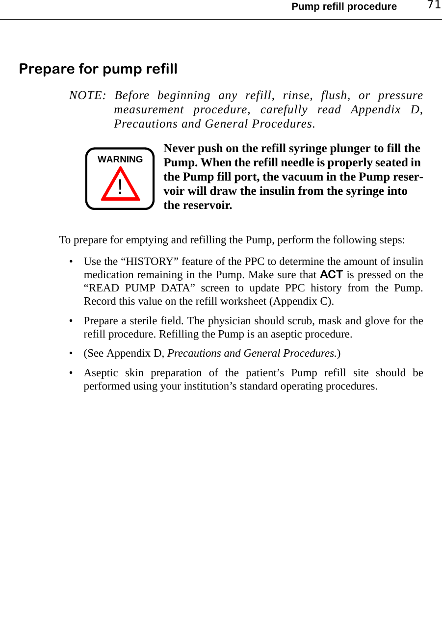 Pump refill procedure 71Prepare for pump refillNOTE: Before beginning any refill, rinse, flush, or pressuremeasurement procedure, carefully read Appendix D,Precautions and General Procedures. Never push on the refill syringe plunger to fill the Pump. When the refill needle is properly seated in the Pump fill port, the vacuum in the Pump reser-voir will draw the insulin from the syringe into the reservoir.To prepare for emptying and refilling the Pump, perform the following steps:• Use the “HISTORY” feature of the PPC to determine the amount of insulinmedication remaining in the Pump. Make sure that ACT is pressed on the“READ PUMP DATA” screen to update PPC history from the Pump.Record this value on the refill worksheet (Appendix C).• Prepare a sterile field. The physician should scrub, mask and glove for therefill procedure. Refilling the Pump is an aseptic procedure.• (See Appendix D, Precautions and General Procedures.)• Aseptic skin preparation of the patient’s Pump refill site should beperformed using your institution’s standard operating procedures.!WARNING