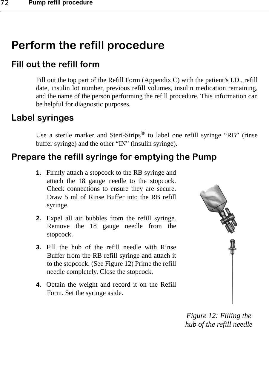 Pump refill procedure72Perform the refill procedureFill out the refill formFill out the top part of the Refill Form (Appendix C) with the patient’s I.D., refilldate, insulin lot number, previous refill volumes, insulin medication remaining,and the name of the person performing the refill procedure. This information canbe helpful for diagnostic purposes.Label syringesUse a sterile marker and Steri-Strips® to label one refill syringe “RB” (rinsebuffer syringe) and the other “IN” (insulin syringe).Prepare the refill syringe for emptying the Pump1. Firmly attach a stopcock to the RB syringe andattach the 18 gauge needle to the stopcock.Check connections to ensure they are secure.Draw 5 ml of Rinse Buffer into the RB refillsyringe. 2. Expel all air bubbles from the refill syringe.Remove the 18 gauge needle from thestopcock.3. Fill the hub of the refill needle with RinseBuffer from the RB refill syringe and attach itto the stopcock. (See Figure 12) Prime the refillneedle completely. Close the stopcock.4. Obtain the weight and record it on the RefillForm. Set the syringe aside.Figure 12: Filling the hub of the refill needle