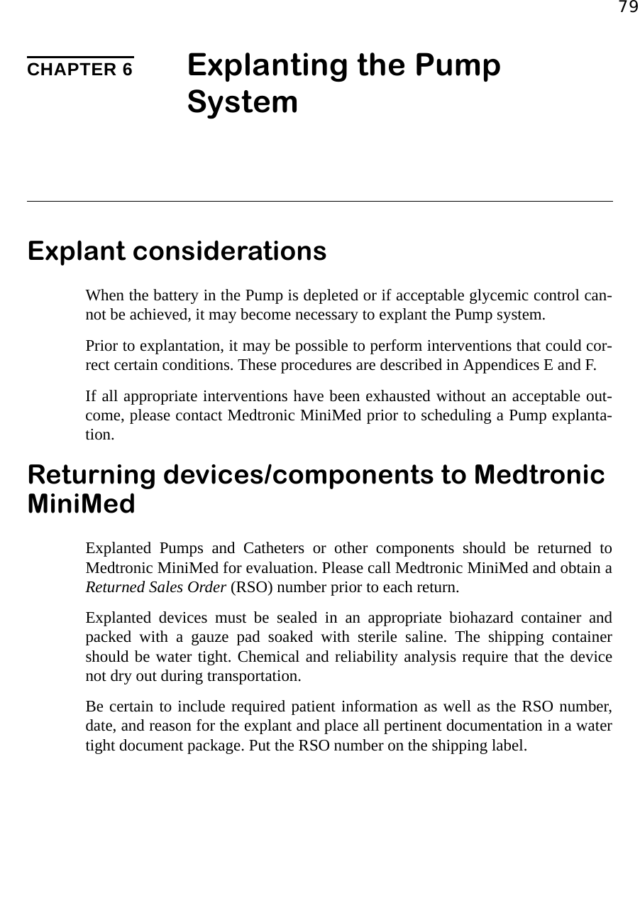 79CHAPTER 6 Explanting the Pump System Explant considerationsWhen the battery in the Pump is depleted or if acceptable glycemic control can-not be achieved, it may become necessary to explant the Pump system.Prior to explantation, it may be possible to perform interventions that could cor-rect certain conditions. These procedures are described in Appendices E and F. If all appropriate interventions have been exhausted without an acceptable out-come, please contact Medtronic MiniMed prior to scheduling a Pump explanta-tion.Returning devices/components to Medtronic MiniMedExplanted Pumps and Catheters or other components should be returned toMedtronic MiniMed for evaluation. Please call Medtronic MiniMed and obtain aReturned Sales Order (RSO) number prior to each return.Explanted devices must be sealed in an appropriate biohazard container andpacked with a gauze pad soaked with sterile saline. The shipping containershould be water tight. Chemical and reliability analysis require that the devicenot dry out during transportation. Be certain to include required patient information as well as the RSO number,date, and reason for the explant and place all pertinent documentation in a watertight document package. Put the RSO number on the shipping label.