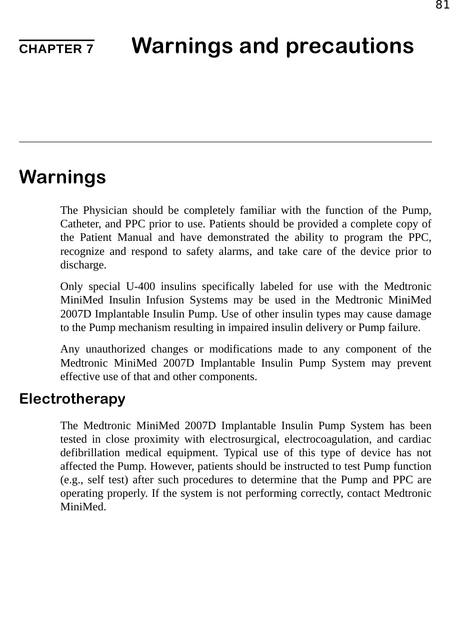 81CHAPTER 7 Warnings and precautions WarningsThe Physician should be completely familiar with the function of the Pump,Catheter, and PPC prior to use. Patients should be provided a complete copy ofthe Patient Manual and have demonstrated the ability to program the PPC,recognize and respond to safety alarms, and take care of the device prior todischarge.Only special U-400 insulins specifically labeled for use with the MedtronicMiniMed Insulin Infusion Systems may be used in the Medtronic MiniMed2007D Implantable Insulin Pump. Use of other insulin types may cause damageto the Pump mechanism resulting in impaired insulin delivery or Pump failure.Any unauthorized changes or modifications made to any component of theMedtronic MiniMed 2007D Implantable Insulin Pump System may preventeffective use of that and other components.ElectrotherapyThe Medtronic MiniMed 2007D Implantable Insulin Pump System has beentested in close proximity with electrosurgical, electrocoagulation, and cardiacdefibrillation medical equipment. Typical use of this type of device has notaffected the Pump. However, patients should be instructed to test Pump function(e.g., self test) after such procedures to determine that the Pump and PPC areoperating properly. If the system is not performing correctly, contact MedtronicMiniMed.