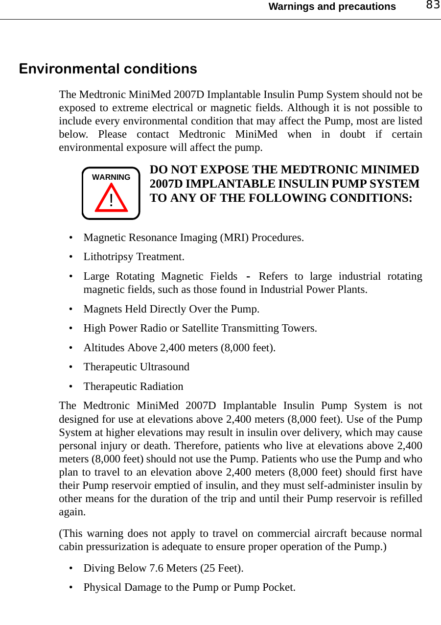 Warnings and precautions 83Environmental conditionsThe Medtronic MiniMed 2007D Implantable Insulin Pump System should not beexposed to extreme electrical or magnetic fields. Although it is not possible toinclude every environmental condition that may affect the Pump, most are listedbelow. Please contact Medtronic MiniMed when in doubt if certainenvironmental exposure will affect the pump.DO NOT EXPOSE THE MEDTRONIC MINIMED 2007D IMPLANTABLE INSULIN PUMP SYSTEM TO ANY OF THE FOLLOWING CONDITIONS:• Magnetic Resonance Imaging (MRI) Procedures.• Lithotripsy Treatment.• Large Rotating Magnetic Fields - Refers to large industrial rotatingmagnetic fields, such as those found in Industrial Power Plants.• Magnets Held Directly Over the Pump.• High Power Radio or Satellite Transmitting Towers.• Altitudes Above 2,400 meters (8,000 feet).• Therapeutic Ultrasound• Therapeutic RadiationThe Medtronic MiniMed 2007D Implantable Insulin Pump System is notdesigned for use at elevations above 2,400 meters (8,000 feet). Use of the PumpSystem at higher elevations may result in insulin over delivery, which may causepersonal injury or death. Therefore, patients who live at elevations above 2,400meters (8,000 feet) should not use the Pump. Patients who use the Pump and whoplan to travel to an elevation above 2,400 meters (8,000 feet) should first havetheir Pump reservoir emptied of insulin, and they must self-administer insulin byother means for the duration of the trip and until their Pump reservoir is refilledagain.(This warning does not apply to travel on commercial aircraft because normalcabin pressurization is adequate to ensure proper operation of the Pump.)• Diving Below 7.6 Meters (25 Feet).• Physical Damage to the Pump or Pump Pocket.!WARNING