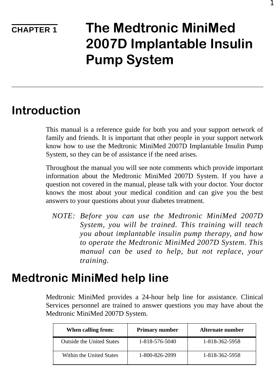 1CHAPTER 1 The Medtronic MiniMed 2007D Implantable Insulin Pump SystemIntroductionThis manual is a reference guide for both you and your support network offamily and friends. It is important that other people in your support networkknow how to use the Medtronic MiniMed 2007D Implantable Insulin PumpSystem, so they can be of assistance if the need arises.Throughout the manual you will see note comments which provide importantinformation about the Medtronic MiniMed 2007D System. If you have aquestion not covered in the manual, please talk with your doctor. Your doctorknows the most about your medical condition and can give you the bestanswers to your questions about your diabetes treatment. NOTE: Before you can use the Medtronic MiniMed 2007DSystem, you will be trained. This training will teachyou about implantable insulin pump therapy, and howto operate the Medtronic MiniMed 2007D System. Thismanual can be used to help, but not replace, yourtraining.Medtronic MiniMed help lineMedtronic MiniMed provides a 24-hour help line for assistance. ClinicalServices personnel are trained to answer questions you may have about theMedtronic MiniMed 2007D System.When calling from: Primary number Alternate numberOutside the United States 1-818-576-5040 1-818-362-5958Within the United States 1-800-826-2099 1-818-362-5958