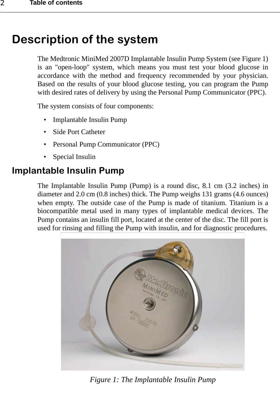 Table of contents2Description of the systemThe Medtronic MiniMed 2007D Implantable Insulin Pump System (see Figure 1)is an &quot;open-loop&quot; system, which means you must test your blood glucose inaccordance with the method and frequency recommended by your physician.Based on the results of your blood glucose testing, you can program the Pumpwith desired rates of delivery by using the Personal Pump Communicator (PPC). The system consists of four components:• Implantable Insulin Pump• Side Port Catheter• Personal Pump Communicator (PPC)• Special InsulinImplantable Insulin PumpThe Implantable Insulin Pump (Pump) is a round disc, 8.1 cm (3.2 inches) indiameter and 2.0 cm (0.8 inches) thick. The Pump weighs 131 grams (4.6 ounces)when empty. The outside case of the Pump is made of titanium. Titanium is abiocompatible metal used in many types of implantable medical devices. ThePump contains an insulin fill port, located at the center of the disc. The fill port isused for rinsing and filling the Pump with insulin, and for diagnostic procedures.Figure 1: The Implantable Insulin Pump