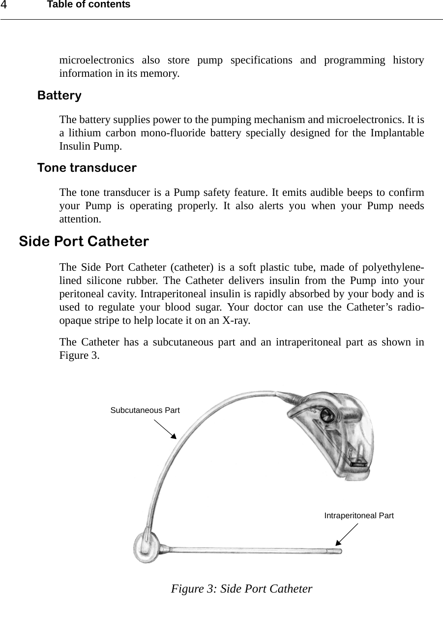 Table of contents4microelectronics also store pump specifications and programming historyinformation in its memory.Battery The battery supplies power to the pumping mechanism and microelectronics. It isa lithium carbon mono-fluoride battery specially designed for the ImplantableInsulin Pump. Tone transducer The tone transducer is a Pump safety feature. It emits audible beeps to confirmyour Pump is operating properly. It also alerts you when your Pump needsattention.Side Port CatheterThe Side Port Catheter (catheter) is a soft plastic tube, made of polyethylene-lined silicone rubber. The Catheter delivers insulin from the Pump into yourperitoneal cavity. Intraperitoneal insulin is rapidly absorbed by your body and isused to regulate your blood sugar. Your doctor can use the Catheter’s radio-opaque stripe to help locate it on an X-ray.The Catheter has a subcutaneous part and an intraperitoneal part as shown inFigure 3.Figure 3: Side Port CatheterIntraperitoneal PartSubcutaneous Part