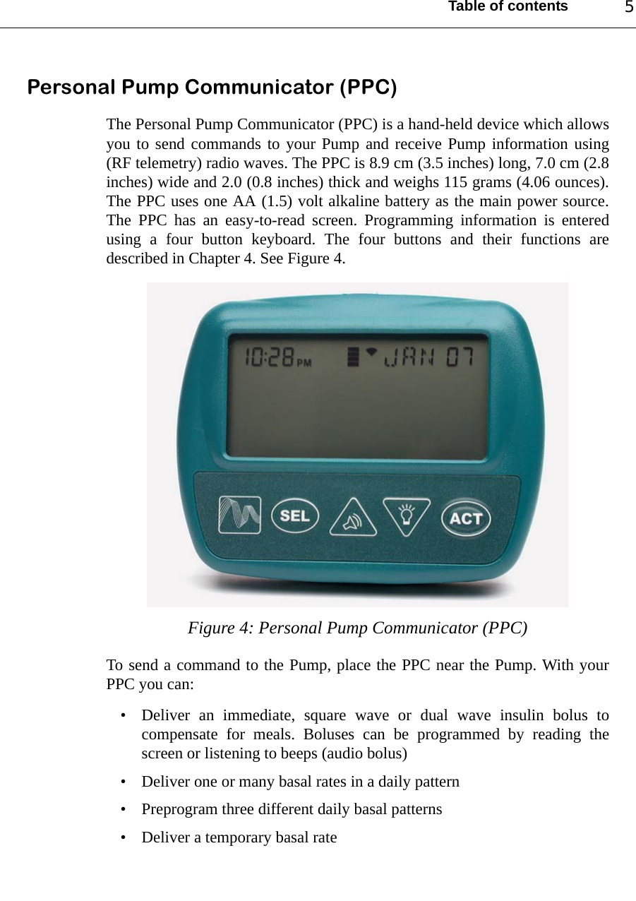 Table of contents 5Personal Pump Communicator (PPC)The Personal Pump Communicator (PPC) is a hand-held device which allowsyou to send commands to your Pump and receive Pump information using(RF telemetry) radio waves. The PPC is 8.9 cm (3.5 inches) long, 7.0 cm (2.8inches) wide and 2.0 (0.8 inches) thick and weighs 115 grams (4.06 ounces).The PPC uses one AA (1.5) volt alkaline battery as the main power source.The PPC has an easy-to-read screen. Programming information is enteredusing a four button keyboard. The four buttons and their functions aredescribed in Chapter 4. See Figure 4.Figure 4: Personal Pump Communicator (PPC)To send a command to the Pump, place the PPC near the Pump. With yourPPC you can:• Deliver an immediate, square wave or dual wave insulin bolus tocompensate for meals. Boluses can be programmed by reading thescreen or listening to beeps (audio bolus)• Deliver one or many basal rates in a daily pattern• Preprogram three different daily basal patterns• Deliver a temporary basal rate