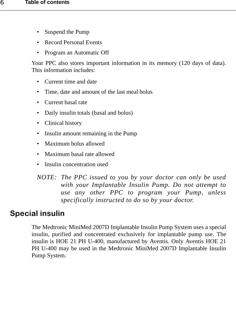 Table of contents6• Suspend the Pump• Record Personal Events• Program an Automatic OffYour PPC also stores important information in its memory (120 days of data).This information includes:• Current time and date• Time, date and amount of the last meal bolus• Current basal rate• Daily insulin totals (basal and bolus)• Clinical history • Insulin amount remaining in the Pump• Maximum bolus allowed• Maximum basal rate allowed• Insulin concentration usedNOTE: The PPC issued to you by your doctor can only be usedwith your Implantable Insulin Pump. Do not attempt touse any other PPC to program your Pump, unlessspecifically instructed to do so by your doctor. Special insulinThe Medtronic MiniMed 2007D Implantable Insulin Pump System uses a specialinsulin, purified and concentrated exclusively for implantable pump use. Theinsulin is HOE 21 PH U-400, manufactured by Aventis. Only Aventis HOE 21PH U-400 may be used in the Medtronic MiniMed 2007D Implantable InsulinPump System.