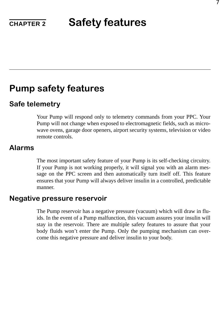 7CHAPTER 2 Safety featuresPump safety featuresSafe telemetryYour Pump will respond only to telemetry commands from your PPC. YourPump will not change when exposed to electromagnetic fields, such as micro-wave ovens, garage door openers, airport security systems, television or videoremote controls. AlarmsThe most important safety feature of your Pump is its self-checking circuitry.If your Pump is not working properly, it will signal you with an alarm mes-sage on the PPC screen and then automatically turn itself off. This featureensures that your Pump will always deliver insulin in a controlled, predictablemanner.Negative pressure reservoirThe Pump reservoir has a negative pressure (vacuum) which will draw in flu-ids. In the event of a Pump malfunction, this vacuum assures your insulin willstay in the reservoir. There are multiple safety features to assure that yourbody fluids won’t enter the Pump. Only the pumping mechanism can over-come this negative pressure and deliver insulin to your body.