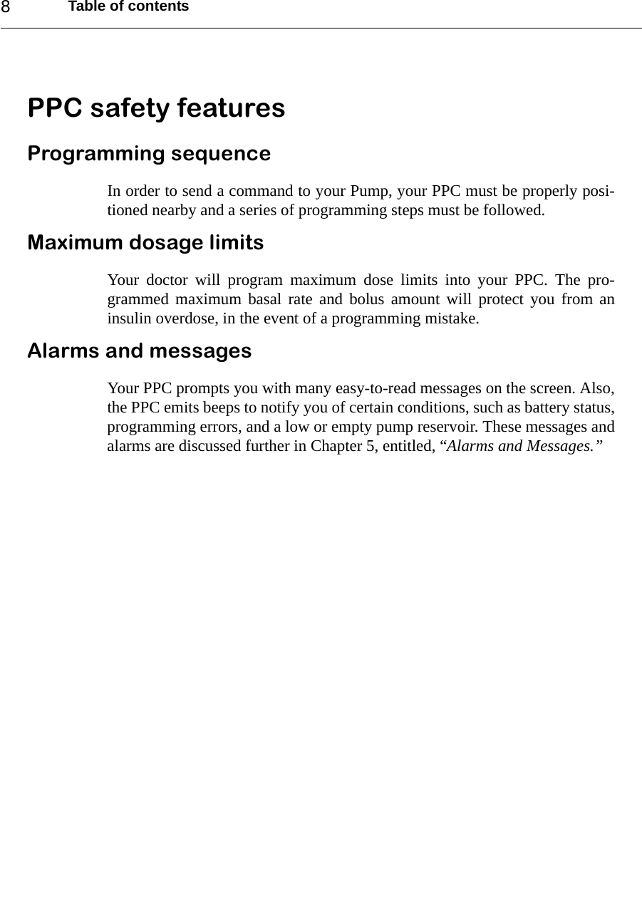 Table of contents8PPC safety featuresProgramming sequenceIn order to send a command to your Pump, your PPC must be properly posi-tioned nearby and a series of programming steps must be followed.Maximum dosage limitsYour doctor will program maximum dose limits into your PPC. The pro-grammed maximum basal rate and bolus amount will protect you from aninsulin overdose, in the event of a programming mistake.Alarms and messagesYour PPC prompts you with many easy-to-read messages on the screen. Also,the PPC emits beeps to notify you of certain conditions, such as battery status,programming errors, and a low or empty pump reservoir. These messages andalarms are discussed further in Chapter 5, entitled, “Alarms and Messages.”