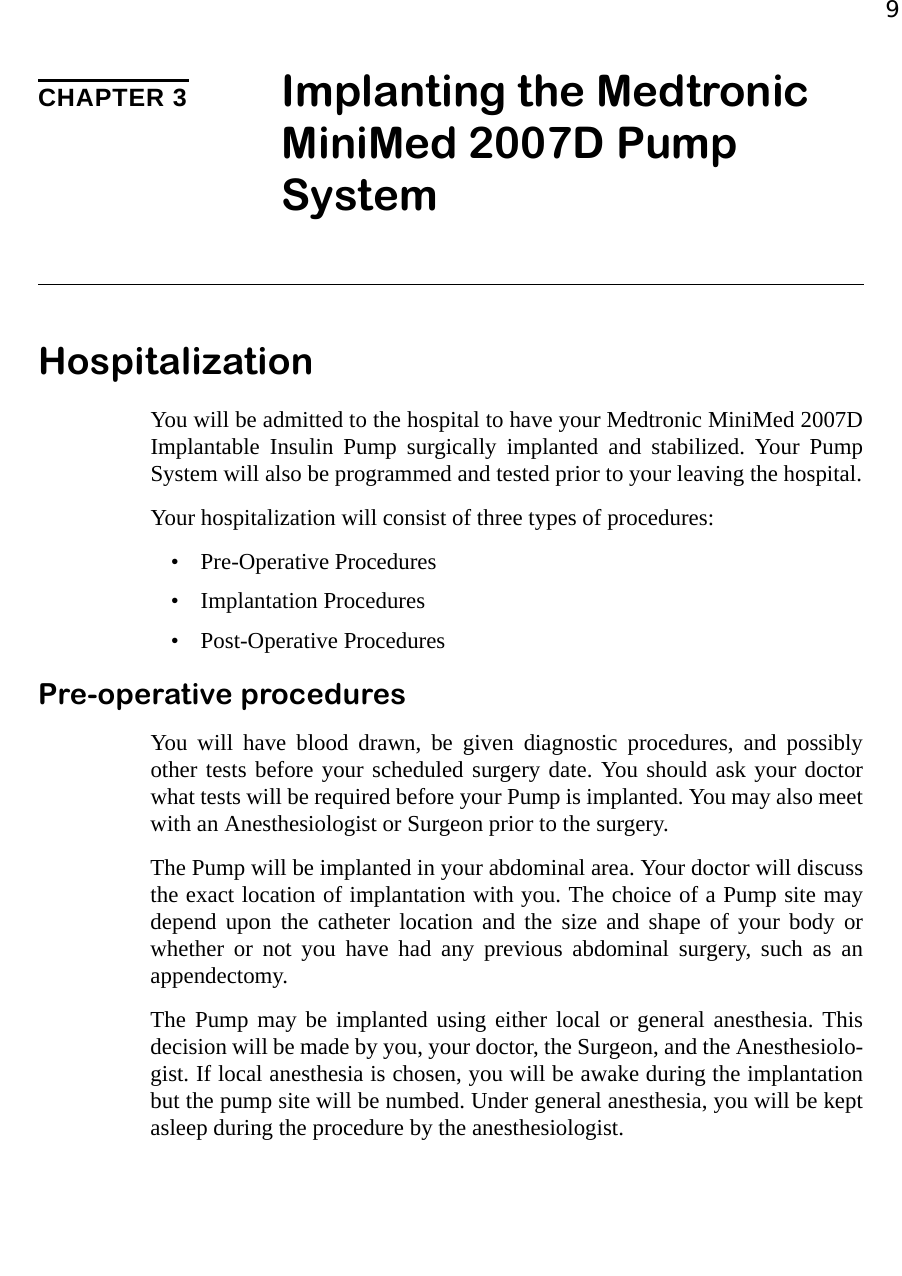 9CHAPTER 3 Implanting the Medtronic MiniMed 2007D Pump SystemHospitalizationYou will be admitted to the hospital to have your Medtronic MiniMed 2007DImplantable Insulin Pump surgically implanted and stabilized. Your PumpSystem will also be programmed and tested prior to your leaving the hospital.Your hospitalization will consist of three types of procedures:• Pre-Operative Procedures• Implantation Procedures• Post-Operative ProceduresPre-operative proceduresYou will have blood drawn, be given diagnostic procedures, and possiblyother tests before your scheduled surgery date. You should ask your doctorwhat tests will be required before your Pump is implanted. You may also meetwith an Anesthesiologist or Surgeon prior to the surgery.The Pump will be implanted in your abdominal area. Your doctor will discussthe exact location of implantation with you. The choice of a Pump site maydepend upon the catheter location and the size and shape of your body orwhether or not you have had any previous abdominal surgery, such as anappendectomy.The Pump may be implanted using either local or general anesthesia. Thisdecision will be made by you, your doctor, the Surgeon, and the Anesthesiolo-gist. If local anesthesia is chosen, you will be awake during the implantationbut the pump site will be numbed. Under general anesthesia, you will be keptasleep during the procedure by the anesthesiologist.