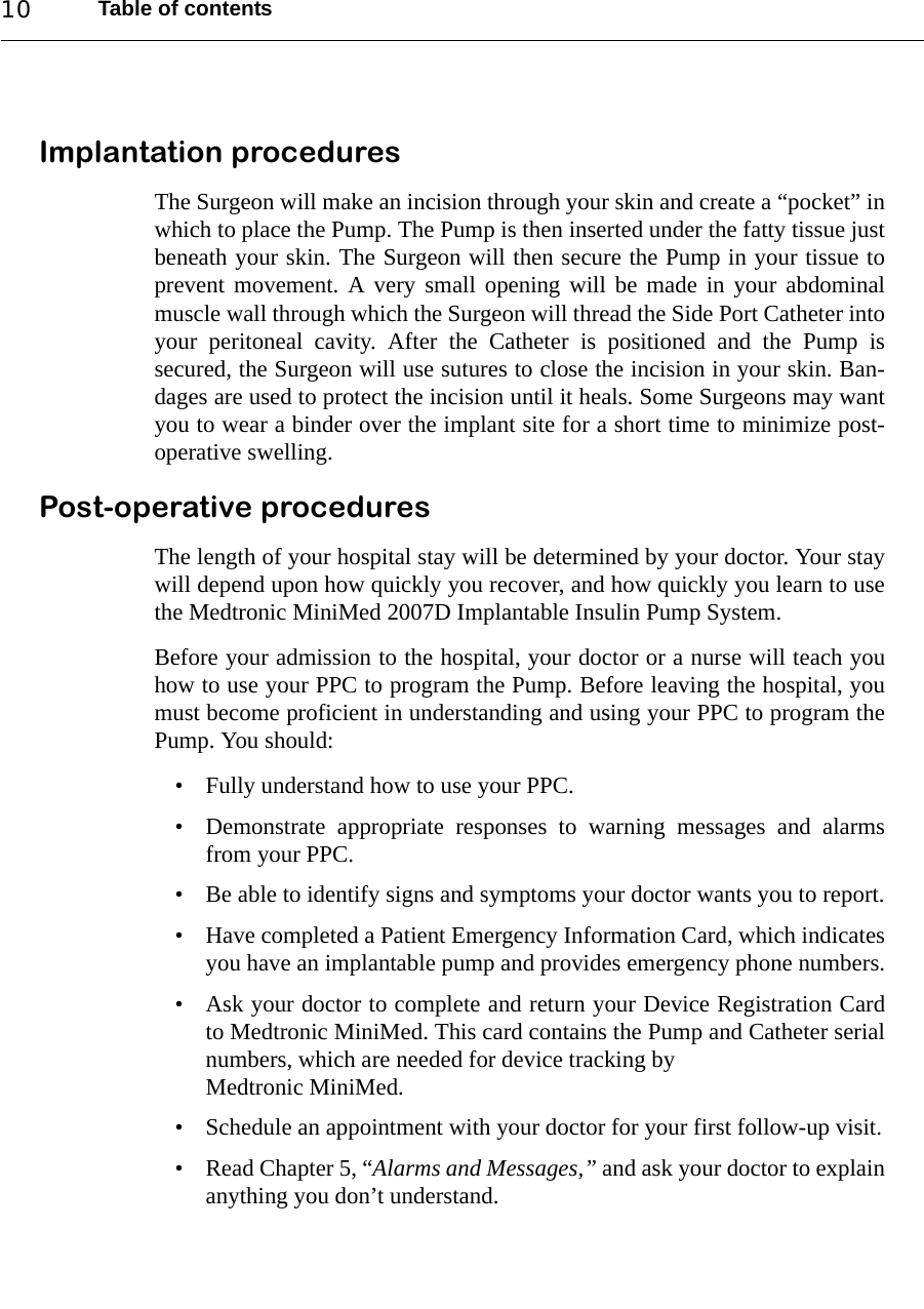 Table of contents10Implantation proceduresThe Surgeon will make an incision through your skin and create a “pocket” inwhich to place the Pump. The Pump is then inserted under the fatty tissue justbeneath your skin. The Surgeon will then secure the Pump in your tissue toprevent movement. A very small opening will be made in your abdominalmuscle wall through which the Surgeon will thread the Side Port Catheter intoyour peritoneal cavity. After the Catheter is positioned and the Pump issecured, the Surgeon will use sutures to close the incision in your skin. Ban-dages are used to protect the incision until it heals. Some Surgeons may wantyou to wear a binder over the implant site for a short time to minimize post-operative swelling.Post-operative proceduresThe length of your hospital stay will be determined by your doctor. Your staywill depend upon how quickly you recover, and how quickly you learn to usethe Medtronic MiniMed 2007D Implantable Insulin Pump System.Before your admission to the hospital, your doctor or a nurse will teach youhow to use your PPC to program the Pump. Before leaving the hospital, youmust become proficient in understanding and using your PPC to program thePump. You should:• Fully understand how to use your PPC.• Demonstrate appropriate responses to warning messages and alarmsfrom your PPC.• Be able to identify signs and symptoms your doctor wants you to report.• Have completed a Patient Emergency Information Card, which indicatesyou have an implantable pump and provides emergency phone numbers.• Ask your doctor to complete and return your Device Registration Cardto Medtronic MiniMed. This card contains the Pump and Catheter serialnumbers, which are needed for device tracking byMedtronic MiniMed.• Schedule an appointment with your doctor for your first follow-up visit.• Read Chapter 5, “Alarms and Messages,” and ask your doctor to explainanything you don’t understand.