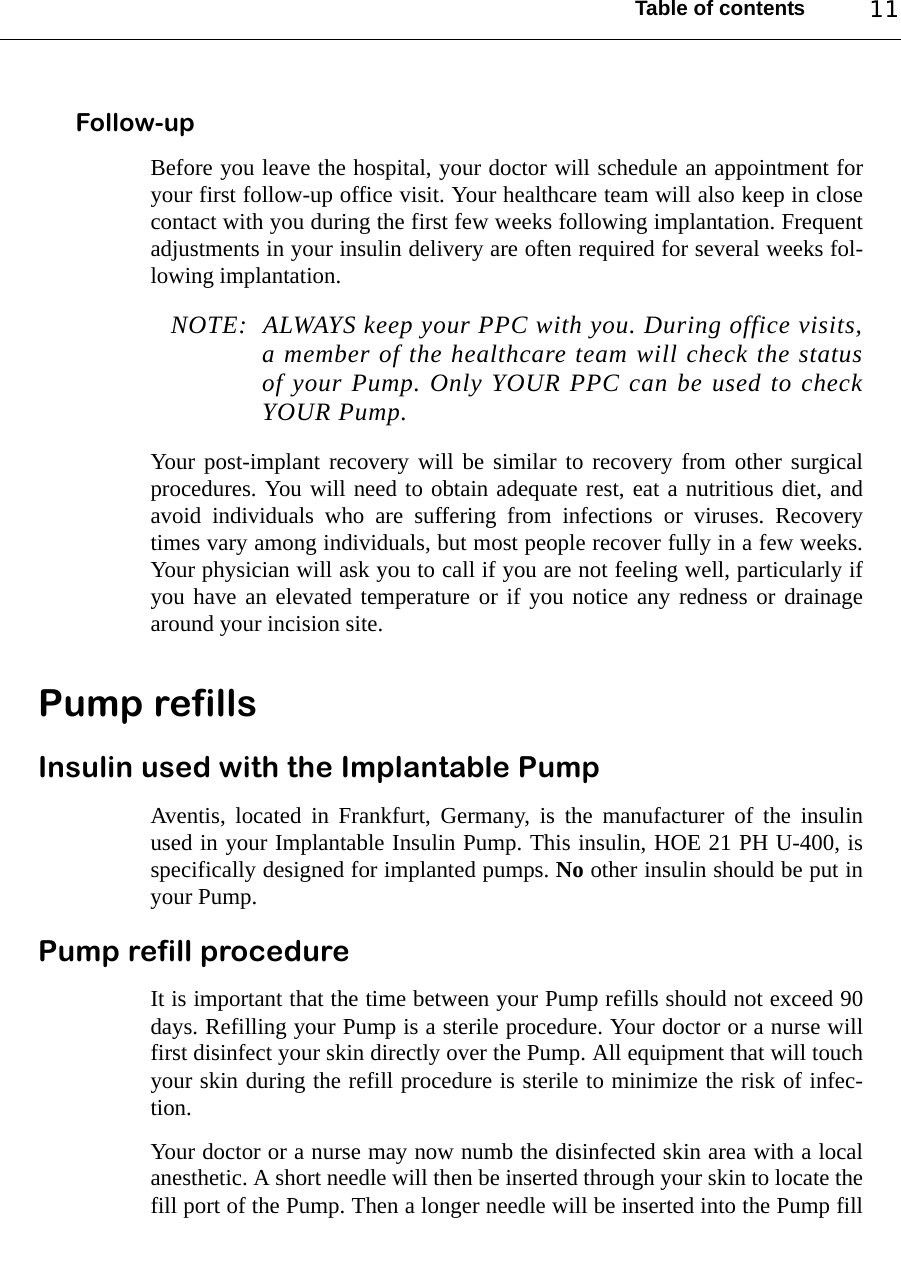 Table of contents 11Follow-upBefore you leave the hospital, your doctor will schedule an appointment foryour first follow-up office visit. Your healthcare team will also keep in closecontact with you during the first few weeks following implantation. Frequentadjustments in your insulin delivery are often required for several weeks fol-lowing implantation.NOTE: ALWAYS keep your PPC with you. During office visits,a member of the healthcare team will check the statusof your Pump. Only YOUR PPC can be used to checkYOUR Pump.Your post-implant recovery will be similar to recovery from other surgicalprocedures. You will need to obtain adequate rest, eat a nutritious diet, andavoid individuals who are suffering from infections or viruses. Recoverytimes vary among individuals, but most people recover fully in a few weeks.Your physician will ask you to call if you are not feeling well, particularly ifyou have an elevated temperature or if you notice any redness or drainagearound your incision site.Pump refillsInsulin used with the Implantable PumpAventis, located in Frankfurt, Germany, is the manufacturer of the insulinused in your Implantable Insulin Pump. This insulin, HOE 21 PH U-400, isspecifically designed for implanted pumps. No other insulin should be put inyour Pump.Pump refill procedureIt is important that the time between your Pump refills should not exceed 90days. Refilling your Pump is a sterile procedure. Your doctor or a nurse willfirst disinfect your skin directly over the Pump. All equipment that will touchyour skin during the refill procedure is sterile to minimize the risk of infec-tion.Your doctor or a nurse may now numb the disinfected skin area with a localanesthetic. A short needle will then be inserted through your skin to locate thefill port of the Pump. Then a longer needle will be inserted into the Pump fill
