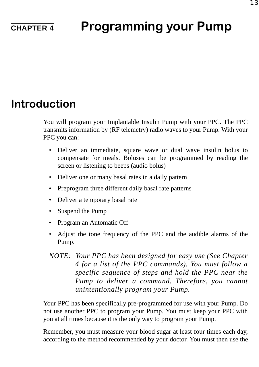 13CHAPTER 4 Programming your PumpIntroductionYou will program your Implantable Insulin Pump with your PPC. The PPCtransmits information by (RF telemetry) radio waves to your Pump. With yourPPC you can:• Deliver an immediate, square wave or dual wave insulin bolus tocompensate for meals. Boluses can be programmed by reading thescreen or listening to beeps (audio bolus)• Deliver one or many basal rates in a daily pattern• Preprogram three different daily basal rate patterns• Deliver a temporary basal rate• Suspend the Pump• Program an Automatic Off• Adjust the tone frequency of the PPC and the audible alarms of thePump.NOTE: Your PPC has been designed for easy use (See Chapter4 for a list of the PPC commands). You must follow aspecific sequence of steps and hold the PPC near thePump to deliver a command. Therefore, you cannotunintentionally program your Pump.Your PPC has been specifically pre-programmed for use with your Pump. Donot use another PPC to program your Pump. You must keep your PPC withyou at all times because it is the only way to program your Pump.Remember, you must measure your blood sugar at least four times each day,according to the method recommended by your doctor. You must then use the