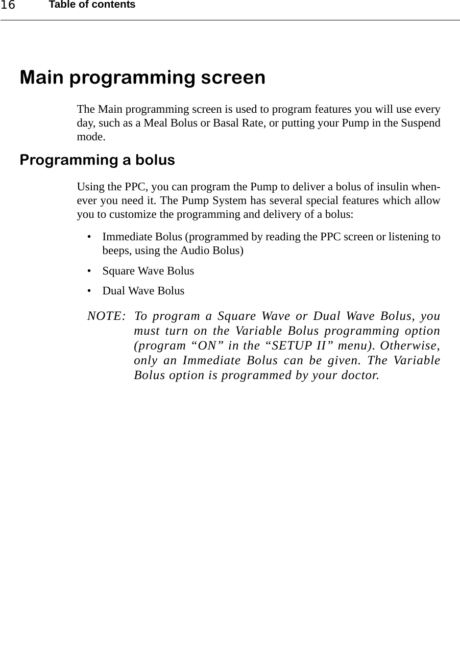 Table of contents16Main programming screenThe Main programming screen is used to program features you will use everyday, such as a Meal Bolus or Basal Rate, or putting your Pump in the Suspendmode.Programming a bolusUsing the PPC, you can program the Pump to deliver a bolus of insulin when-ever you need it. The Pump System has several special features which allowyou to customize the programming and delivery of a bolus:• Immediate Bolus (programmed by reading the PPC screen or listening tobeeps, using the Audio Bolus)• Square Wave Bolus• Dual Wave BolusNOTE: To program a Square Wave or Dual Wave Bolus, youmust turn on the Variable Bolus programming option(program “ON” in the “SETUP II” menu). Otherwise,only an Immediate Bolus can be given. The VariableBolus option is programmed by your doctor.