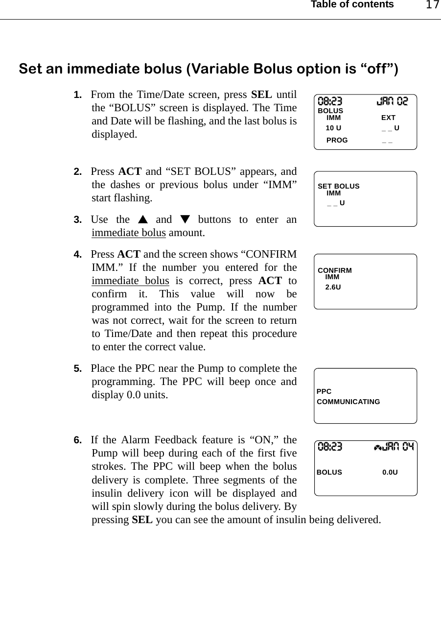 Table of contents 17Set an immediate bolus (Variable Bolus option is “off”)1. From the Time/Date screen, press SEL untilthe “BOLUS” screen is displayed. The Timeand Date will be flashing, and the last bolus isdisplayed.2. Press ACT and “SET BOLUS” appears, andthe dashes or previous bolus under “IMM”start flashing.3. Use the  and  buttons to enter animmediate bolus amount.4. Press ACT and the screen shows “CONFIRMIMM.” If the number you entered for theimmediate bolus is correct, press ACT toconfirm it. This value will now beprogrammed into the Pump. If the numberwas not correct, wait for the screen to returnto Time/Date and then repeat this procedureto enter the correct value.5. Place the PPC near the Pump to complete theprogramming. The PPC will beep once anddisplay 0.0 units.6. If the Alarm Feedback feature is “ON,” thePump will beep during each of the first fivestrokes. The PPC will beep when the bolusdelivery is complete. Three segments of theinsulin delivery icon will be displayed andwill spin slowly during the bolus delivery. Bypressing SEL you can see the amount of insulin being delivered.08:23                Jan 02BOLUS PROGIMM                   EXT10 U _ _ U_ _SET BOLUSIMM_ _ UCONFIRM IMM   2.6UPPCCOMMUNICATING08:23                   JAN 04BOLUS  0.0U