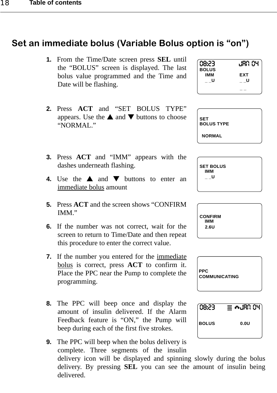 Table of contents18Set an immediate bolus (Variable Bolus option is “on”)1. From the Time/Date screen press SEL untilthe “BOLUS” screen is displayed. The lastbolus value programmed and the Time andDate will be flashing.2. Press  ACT and “SET BOLUS TYPE”appears. Use the  and  buttons to choose“NORMAL.”3. Press  ACT and “IMM” appears with thedashes underneath flashing.4. Use the  and  buttons to enter animmediate bolus amount5. Press ACT and the screen shows “CONFIRMIMM.”6. If the number was not correct, wait for thescreen to return to Time/Date and then repeatthis procedure to enter the correct value.7. If the number you entered for the immediatebolus is correct, press ACT to confirm it.Place the PPC near the Pump to complete theprogramming.8. The PPC will beep once and display theamount of insulin delivered. If the AlarmFeedback feature is “ON,” the Pump willbeep during each of the first five strokes. 9. The PPC will beep when the bolus delivery iscomplete. Three segments of the insulindelivery icon will be displayed and spinning slowly during the bolusdelivery. By pressing SEL you can see the amount of insulin beingdelivered.08:23                 Jan 04BOLUS_ _IMM                   EXT_ _U _ _USETNORMALBOLUS TYPESET BOLUSIMM_ _UCONFIRMIMM2.6UPPCCOMMUNICATING08:23                   JAN 04BOLUS  0.0U