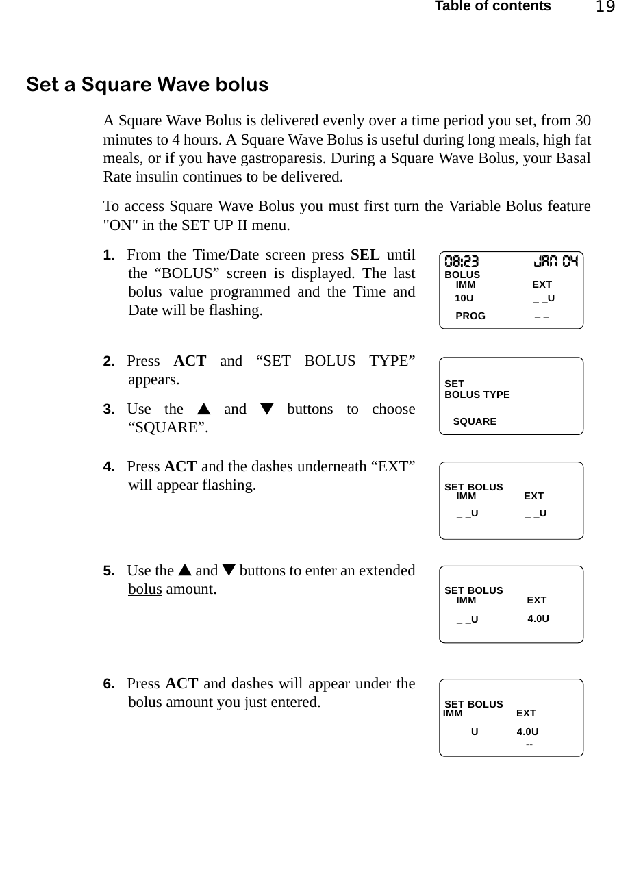 Table of contents 19Set a Square Wave bolus A Square Wave Bolus is delivered evenly over a time period you set, from 30minutes to 4 hours. A Square Wave Bolus is useful during long meals, high fatmeals, or if you have gastroparesis. During a Square Wave Bolus, your BasalRate insulin continues to be delivered.To access Square Wave Bolus you must first turn the Variable Bolus feature&quot;ON&quot; in the SET UP II menu.1. From the Time/Date screen press SEL untilthe “BOLUS” screen is displayed. The lastbolus value programmed and the Time andDate will be flashing.2. Press  ACT and “SET BOLUS TYPE”appears.3. Use the  and  buttons to choose“SQUARE”.4. Press ACT and the dashes underneath “EXT”will appear flashing.5. Use the  and  buttons to enter an extendedbolus amount.6. Press ACT and dashes will appear under thebolus amount you just entered.08:23                  Jan 04BOLUS PROGIMM                   EXT10U _ _U_ _SETSQUAREBOLUS TYPESET BOLUSIMM                EXT_ _U _ _USET BOLUSIMM                 EXT4.0U_ _USET BOLUSIMM                  EXT--4.0U_ _U