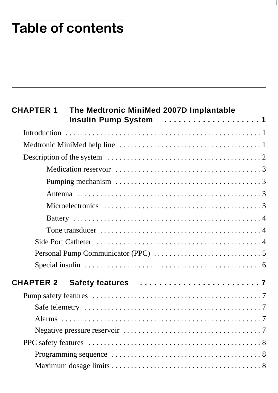 iTable of contentsCHAPTER 1 The Medtronic MiniMed 2007D Implantable Insulin Pump System  . . . . . . . . . . . . . . . . . . . . 1Introduction  . . . . . . . . . . . . . . . . . . . . . . . . . . . . . . . . . . . . . . . . . . . . . . . . . . . 1Medtronic MiniMed help line  . . . . . . . . . . . . . . . . . . . . . . . . . . . . . . . . . . . . . 1Description of the system   . . . . . . . . . . . . . . . . . . . . . . . . . . . . . . . . . . . . . . . . 2Medication reservoir  . . . . . . . . . . . . . . . . . . . . . . . . . . . . . . . . . . . . . . 3Pumping mechanism  . . . . . . . . . . . . . . . . . . . . . . . . . . . . . . . . . . . . . . 3Antenna  . . . . . . . . . . . . . . . . . . . . . . . . . . . . . . . . . . . . . . . . . . . . . . . . 3Microelectronics   . . . . . . . . . . . . . . . . . . . . . . . . . . . . . . . . . . . . . . . . . 3Battery  . . . . . . . . . . . . . . . . . . . . . . . . . . . . . . . . . . . . . . . . . . . . . . . . . 4Tone transducer  . . . . . . . . . . . . . . . . . . . . . . . . . . . . . . . . . . . . . . . . . . 4Side Port Catheter   . . . . . . . . . . . . . . . . . . . . . . . . . . . . . . . . . . . . . . . . . . . 4Personal Pump Communicator (PPC)  . . . . . . . . . . . . . . . . . . . . . . . . . . . . 5Special insulin  . . . . . . . . . . . . . . . . . . . . . . . . . . . . . . . . . . . . . . . . . . . . . . 6CHAPTER 2 Safety features  . . . . . . . . . . . . . . . . . . . . . . . . . 7Pump safety features  . . . . . . . . . . . . . . . . . . . . . . . . . . . . . . . . . . . . . . . . . . . . 7Safe telemetry   . . . . . . . . . . . . . . . . . . . . . . . . . . . . . . . . . . . . . . . . . . . . . . 7Alarms  . . . . . . . . . . . . . . . . . . . . . . . . . . . . . . . . . . . . . . . . . . . . . . . . . . . . 7Negative pressure reservoir  . . . . . . . . . . . . . . . . . . . . . . . . . . . . . . . . . . . . 7PPC safety features   . . . . . . . . . . . . . . . . . . . . . . . . . . . . . . . . . . . . . . . . . . . . . 8Programming sequence  . . . . . . . . . . . . . . . . . . . . . . . . . . . . . . . . . . . . . . . 8Maximum dosage limits . . . . . . . . . . . . . . . . . . . . . . . . . . . . . . . . . . . . . . . 8