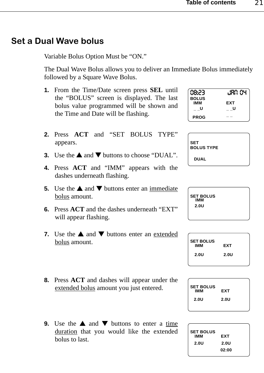 Table of contents 21Set a Dual Wave bolusVariable Bolus Option Must be “ON.”The Dual Wave Bolus allows you to deliver an Immediate Bolus immediatelyfollowed by a Square Wave Bolus.1. From the Time/Date screen press SEL untilthe “BOLUS” screen is displayed. The lastbolus value programmed will be shown andthe Time and Date will be flashing.2. Press  ACT and “SET BOLUS TYPE”appears.3. Use the  and  buttons to choose “DUAL”.4. Press  ACT and “IMM” appears with thedashes underneath flashing.5. Use the  and  buttons enter an immediatebolus amount.6. Press ACT and the dashes underneath “EXT”will appear flashing.7. Use the  and  buttons enter an extendedbolus amount.8. Press ACT and dashes will appear under theextended bolus amount you just entered.9. Use the  and  buttons to enter a timeduration that you would like the extendedbolus to last.08:23                  Jan 04BOLUSIMM                   EXTPROG_ _U_ _U_ _SET   DUALBOLUS TYPESET BOLUSIMM2.0USET BOLUSIMM                 EXT   2.0U 2.0USET BOLUS  IMM              EXT2.0U              2.0U                                                  SET BOLUS    IMM              EXT   2.0U              2.0U02:00