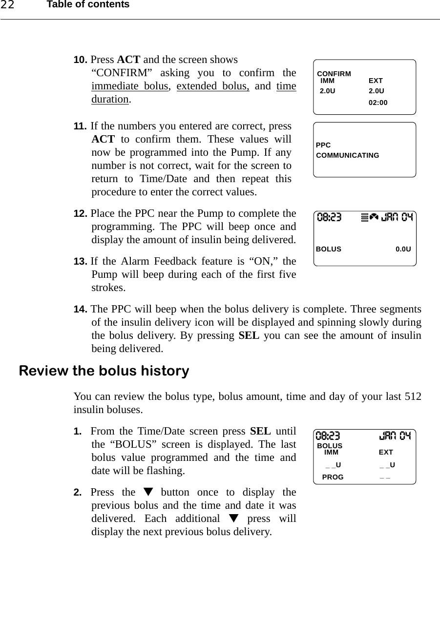 Table of contents2210. Press ACT and the screen shows “CONFIRM” asking you to confirm theimmediate bolus, extended bolus, and timeduration.11. If the numbers you entered are correct, pressACT to confirm them. These values willnow be programmed into the Pump. If anynumber is not correct, wait for the screen toreturn to Time/Date and then repeat thisprocedure to enter the correct values.12. Place the PPC near the Pump to complete theprogramming. The PPC will beep once anddisplay the amount of insulin being delivered.13. If the Alarm Feedback feature is “ON,” thePump will beep during each of the first fivestrokes. 14. The PPC will beep when the bolus delivery is complete. Three segmentsof the insulin delivery icon will be displayed and spinning slowly duringthe bolus delivery. By pressing SEL you can see the amount of insulinbeing delivered.Review the bolus historyYou can review the bolus type, bolus amount, time and day of your last 512insulin boluses.1. From the Time/Date screen press SEL untilthe “BOLUS” screen is displayed. The lastbolus value programmed and the time anddate will be flashing.2. Press the  button once to display theprevious bolus and the time and date it wasdelivered. Each additional  press willdisplay the next previous bolus delivery.CONFIRM  IMM                EXT                               02:00   2.0U 2.0UPPCCOMMUNICATING08:23                   JAN 04BOLUS 0.0U08:23                  Jan 04BOLUS_ _IMM                   EXTPROG_ _U_ _U