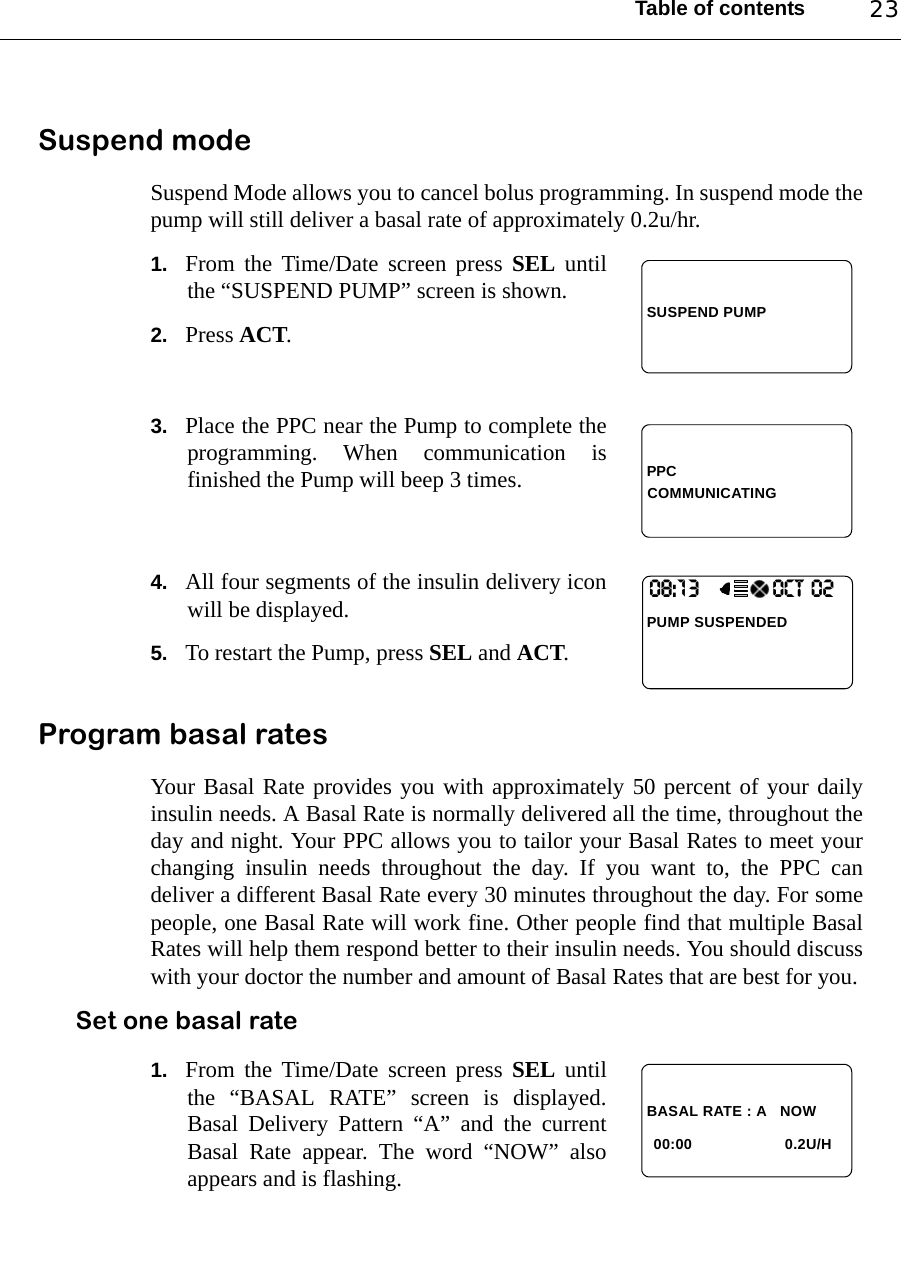 Table of contents 23Suspend modeSuspend Mode allows you to cancel bolus programming. In suspend mode thepump will still deliver a basal rate of approximately 0.2u/hr.1. From the Time/Date screen press SEL untilthe “SUSPEND PUMP” screen is shown.2. Press ACT.3. Place the PPC near the Pump to complete theprogramming. When communication isfinished the Pump will beep 3 times.4. All four segments of the insulin delivery iconwill be displayed.5. To restart the Pump, press SEL and ACT.Program basal ratesYour Basal Rate provides you with approximately 50 percent of your dailyinsulin needs. A Basal Rate is normally delivered all the time, throughout theday and night. Your PPC allows you to tailor your Basal Rates to meet yourchanging insulin needs throughout the day. If you want to, the PPC candeliver a different Basal Rate every 30 minutes throughout the day. For somepeople, one Basal Rate will work fine. Other people find that multiple BasalRates will help them respond better to their insulin needs. You should discusswith your doctor the number and amount of Basal Rates that are best for you.Set one basal rate1. From the Time/Date screen press SEL untilthe “BASAL RATE” screen is displayed.Basal Delivery Pattern “A” and the currentBasal Rate appear. The word “NOW” alsoappears and is flashing.SUSPEND PUMPPPCCOMMUNICATING08:13                 OCT 02PUMP SUSPENDED BASAL RATE : A   NOW00:00 0.2U/H