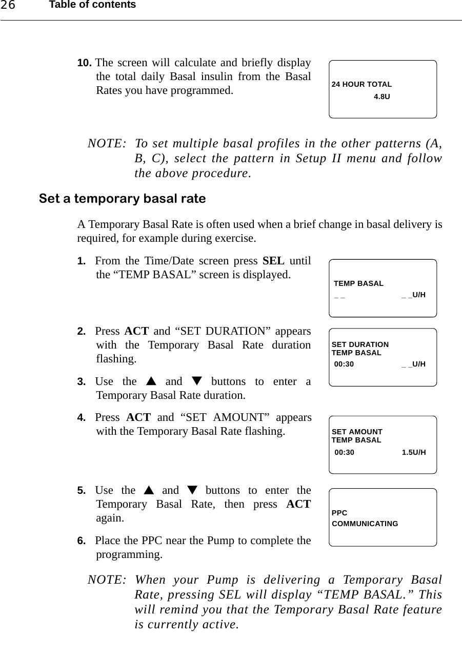 Table of contents2610. The screen will calculate and briefly displaythe total daily Basal insulin from the BasalRates you have programmed.NOTE: To set multiple basal profiles in the other patterns (A,B, C), select the pattern in Setup II menu and followthe above procedure.Set a temporary basal rateA Temporary Basal Rate is often used when a brief change in basal delivery isrequired, for example during exercise.1. From the Time/Date screen press SEL untilthe “TEMP BASAL” screen is displayed.2. Press ACT and “SET DURATION” appearswith the Temporary Basal Rate durationflashing.3. Use the  and  buttons to enter aTemporary Basal Rate duration.4. Press  ACT and “SET AMOUNT” appearswith the Temporary Basal Rate flashing.5. Use the  and  buttons to enter theTemporary Basal Rate, then press ACTagain.6. Place the PPC near the Pump to complete theprogramming.NOTE: When your Pump is delivering a Temporary BasalRate, pressing SEL will display “TEMP BASAL.” Thiswill remind you that the Temporary Basal Rate featureis currently active.24 HOUR TOTAL4.8U TEMP BASAL_ _ _ _U/HTEMP BASALSET DURATION00:30 _ _U/HTEMP BASALSET AMOUNT00:30 1.5U/HPPCCOMMUNICATING