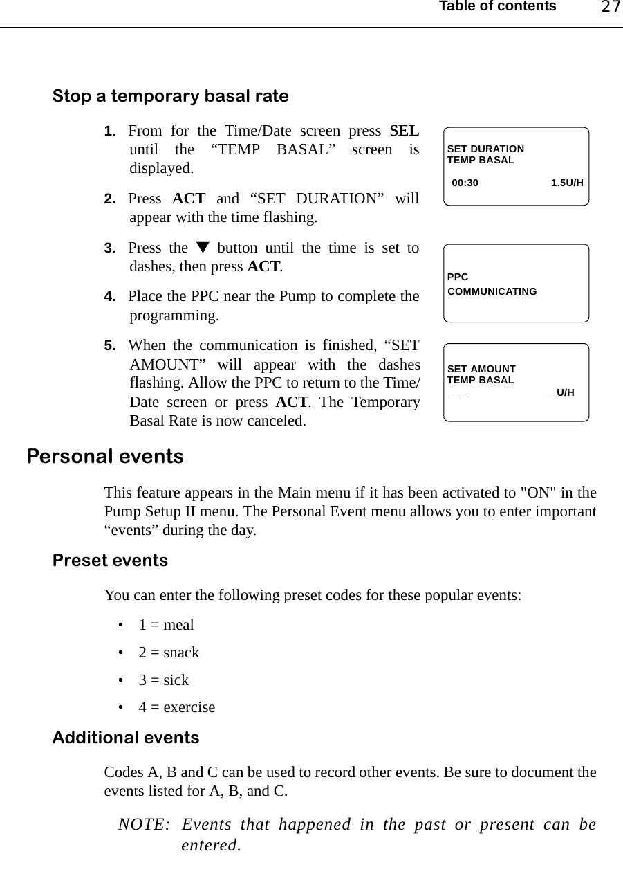 Table of contents 27Stop a temporary basal rate 1. From for the Time/Date screen press SELuntil the “TEMP BASAL” screen isdisplayed.2. Press  ACT and “SET DURATION” willappear with the time flashing.3. Press the  button until the time is set todashes, then press ACT.4. Place the PPC near the Pump to complete theprogramming.5. When the communication is finished, “SETAMOUNT” will appear with the dashesflashing. Allow the PPC to return to the Time/Date screen or press ACT. The TemporaryBasal Rate is now canceled. Personal events This feature appears in the Main menu if it has been activated to &quot;ON&quot; in thePump Setup II menu. The Personal Event menu allows you to enter important“events” during the day.Preset eventsYou can enter the following preset codes for these popular events:• 1 = meal• 2 = snack•3 = sick• 4 = exerciseAdditional eventsCodes A, B and C can be used to record other events. Be sure to document theevents listed for A, B, and C. NOTE: Events that happened in the past or present can beentered.TEMP BASAL1.5U/H00:30SET DURATIONPPCCOMMUNICATINGTEMP BASALSET AMOUNT_ _ _ _U/H