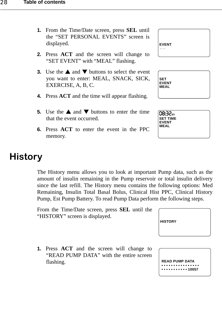 Table of contents281. From the Time/Date screen, press SEL untilthe “SET PERSONAL EVENTS” screen isdisplayed.2. Press  ACT and the screen will change to“SET EVENT” with “MEAL” flashing.3. Use the  and  buttons to select the eventyou want to enter: MEAL, SNACK, SICK,EXERCISE, A, B, C.4. Press ACT and the time will appear flashing.5. Use the  and  buttons to enter the timethat the event occurred.6. Press  ACT to enter the event in the PPCmemory.HistoryThe History menu allows you to look at important Pump data, such as theamount of insulin remaining in the Pump reservoir or total insulin deliverysince the last refill. The History menu contains the following options: MedRemaining, Insulin Total Basal Bolus, Clinical Hist PPC, Clinical HistoryPump, Est Pump Battery. To read Pump Data perform the following steps.From the Time/Date screen, press SEL until the“HISTORY” screen is displayed.1. Press  ACT and the screen will change to“READ PUMP DATA” with the entire screenflashing.EVENT_ _SETEVENTMEALSET TIME EVENTMEAL08:32AmHISTORYREAD PUMP DATA• • • • • • • • • • • • • • • •• • • • • • • • • • • 10057