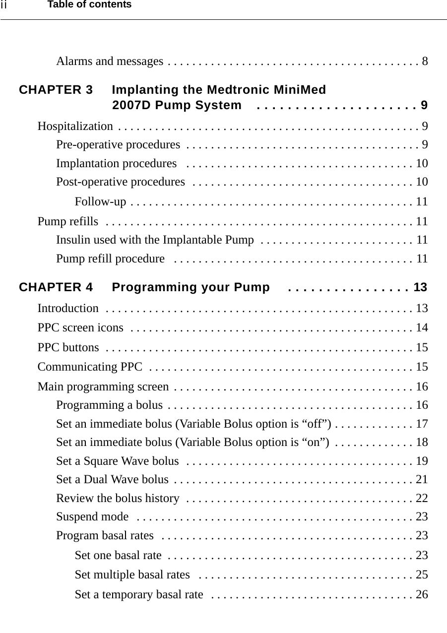 Table of contentsiiAlarms and messages . . . . . . . . . . . . . . . . . . . . . . . . . . . . . . . . . . . . . . . . . 8CHAPTER 3 Implanting the Medtronic MiniMed 2007D Pump System . . . . . . . . . . . . . . . . . . . . . 9Hospitalization . . . . . . . . . . . . . . . . . . . . . . . . . . . . . . . . . . . . . . . . . . . . . . . . . 9Pre-operative procedures  . . . . . . . . . . . . . . . . . . . . . . . . . . . . . . . . . . . . . . 9Implantation procedures   . . . . . . . . . . . . . . . . . . . . . . . . . . . . . . . . . . . . . 10Post-operative procedures  . . . . . . . . . . . . . . . . . . . . . . . . . . . . . . . . . . . . 10Follow-up . . . . . . . . . . . . . . . . . . . . . . . . . . . . . . . . . . . . . . . . . . . . . . 11Pump refills  . . . . . . . . . . . . . . . . . . . . . . . . . . . . . . . . . . . . . . . . . . . . . . . . . . 11Insulin used with the Implantable Pump  . . . . . . . . . . . . . . . . . . . . . . . . . 11Pump refill procedure   . . . . . . . . . . . . . . . . . . . . . . . . . . . . . . . . . . . . . . . 11CHAPTER 4 Programming your Pump  . . . . . . . . . . . . . . . . 13Introduction  . . . . . . . . . . . . . . . . . . . . . . . . . . . . . . . . . . . . . . . . . . . . . . . . . . 13PPC screen icons  . . . . . . . . . . . . . . . . . . . . . . . . . . . . . . . . . . . . . . . . . . . . . . 14PPC buttons  . . . . . . . . . . . . . . . . . . . . . . . . . . . . . . . . . . . . . . . . . . . . . . . . . . 15Communicating PPC  . . . . . . . . . . . . . . . . . . . . . . . . . . . . . . . . . . . . . . . . . . . 15Main programming screen . . . . . . . . . . . . . . . . . . . . . . . . . . . . . . . . . . . . . . . 16Programming a bolus . . . . . . . . . . . . . . . . . . . . . . . . . . . . . . . . . . . . . . . . 16Set an immediate bolus (Variable Bolus option is “off”) . . . . . . . . . . . . . 17Set an immediate bolus (Variable Bolus option is “on”)  . . . . . . . . . . . . . 18Set a Square Wave bolus  . . . . . . . . . . . . . . . . . . . . . . . . . . . . . . . . . . . . . 19Set a Dual Wave bolus . . . . . . . . . . . . . . . . . . . . . . . . . . . . . . . . . . . . . . . 21Review the bolus history  . . . . . . . . . . . . . . . . . . . . . . . . . . . . . . . . . . . . . 22Suspend mode  . . . . . . . . . . . . . . . . . . . . . . . . . . . . . . . . . . . . . . . . . . . . . 23Program basal rates  . . . . . . . . . . . . . . . . . . . . . . . . . . . . . . . . . . . . . . . . . 23Set one basal rate  . . . . . . . . . . . . . . . . . . . . . . . . . . . . . . . . . . . . . . . . 23Set multiple basal rates   . . . . . . . . . . . . . . . . . . . . . . . . . . . . . . . . . . . 25Set a temporary basal rate  . . . . . . . . . . . . . . . . . . . . . . . . . . . . . . . . . 26