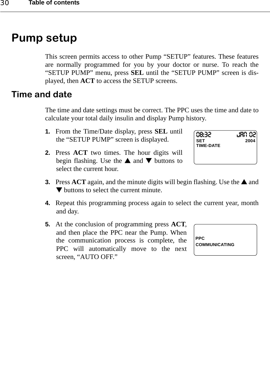 Table of contents30Pump setupThis screen permits access to other Pump “SETUP” features. These featuresare normally programmed for you by your doctor or nurse. To reach the“SETUP PUMP” menu, press SEL until the “SETUP PUMP” screen is dis-played, then ACT to access the SETUP screens.Time and dateThe time and date settings must be correct. The PPC uses the time and date tocalculate your total daily insulin and display Pump history.1. From the Time/Date display, press SEL untilthe “SETUP PUMP” screen is displayed.2. Press  ACT two times. The hour digits willbegin flashing. Use the  and  buttons toselect the current hour.3. Press ACT again, and the minute digits will begin flashing. Use the  and buttons to select the current minute.4. Repeat this programming process again to select the current year, monthand day.5. At the conclusion of programming press ACT,and then place the PPC near the Pump. Whenthe communication process is complete, thePPC will automatically move to the nextscreen, “AUTO OFF.”08:32        Jan 02SET                               2004TIME-DATEPPCCOMMUNICATING