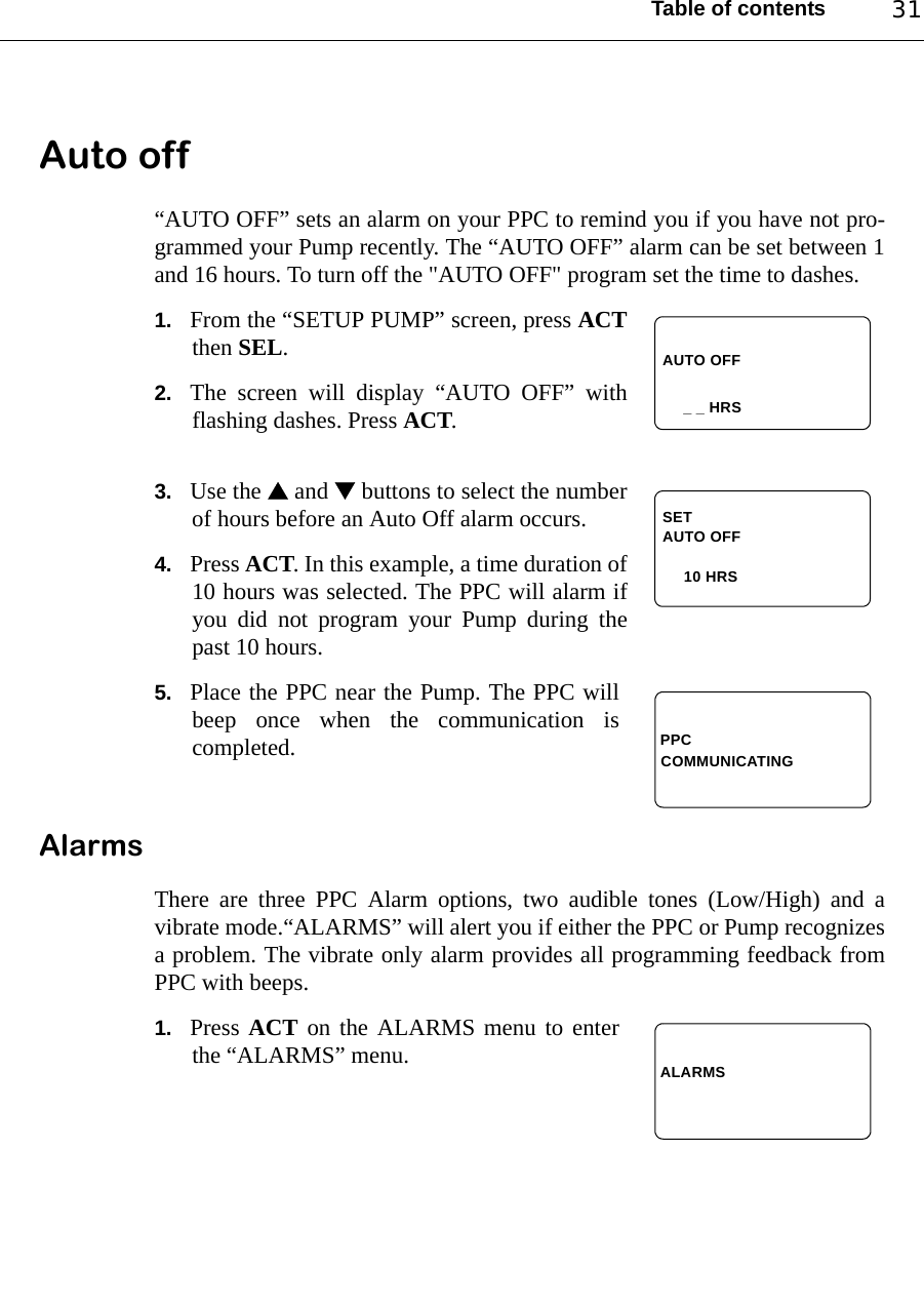 Table of contents 31Auto off“AUTO OFF” sets an alarm on your PPC to remind you if you have not pro-grammed your Pump recently. The “AUTO OFF” alarm can be set between 1and 16 hours. To turn off the &quot;AUTO OFF&quot; program set the time to dashes.1. From the “SETUP PUMP” screen, press ACTthen SEL.2. The screen will display “AUTO OFF” withflashing dashes. Press ACT.3. Use the  and  buttons to select the numberof hours before an Auto Off alarm occurs.4. Press ACT. In this example, a time duration of10 hours was selected. The PPC will alarm ifyou did not program your Pump during thepast 10 hours.5. Place the PPC near the Pump. The PPC willbeep once when the communication iscompleted.AlarmsThere are three PPC Alarm options, two audible tones (Low/High) and avibrate mode.“ALARMS” will alert you if either the PPC or Pump recognizesa problem. The vibrate only alarm provides all programming feedback fromPPC with beeps.1. Press ACT on the ALARMS menu to enterthe “ALARMS” menu.AUTO OFF_ _ HRSAUTO OFF    10 HRSSETPPCCOMMUNICATINGALARMS