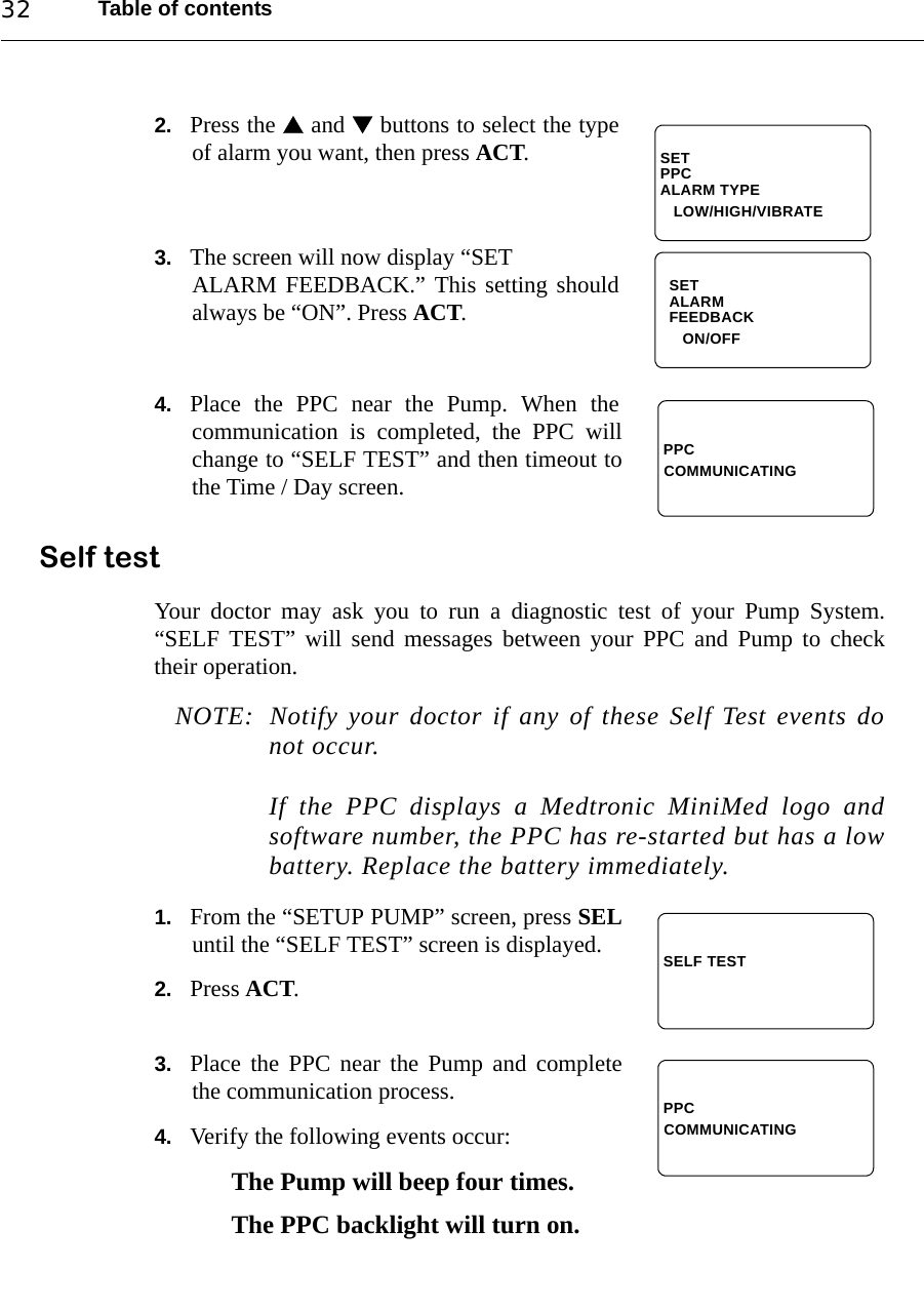 Table of contents322. Press the  and  buttons to select the typeof alarm you want, then press ACT.3. The screen will now display “SETALARM FEEDBACK.” This setting shouldalways be “ON”. Press ACT.4. Place the PPC near the Pump. When thecommunication is completed, the PPC willchange to “SELF TEST” and then timeout tothe Time / Day screen.Self testYour doctor may ask you to run a diagnostic test of your Pump System.“SELF TEST” will send messages between your PPC and Pump to checktheir operation.NOTE: Notify your doctor if any of these Self Test events donot occur.If the PPC displays a Medtronic MiniMed logo andsoftware number, the PPC has re-started but has a lowbattery. Replace the battery immediately.1. From the “SETUP PUMP” screen, press SELuntil the “SELF TEST” screen is displayed.2. Press ACT.3. Place the PPC near the Pump and completethe communication process.4. Verify the following events occur:The Pump will beep four times.The PPC backlight will turn on.SETPPCALARM TYPE   LOW/HIGH/VIBRATESETALARMFEEDBACK   ON/OFFPPCCOMMUNICATINGSELF TESTPPCCOMMUNICATING