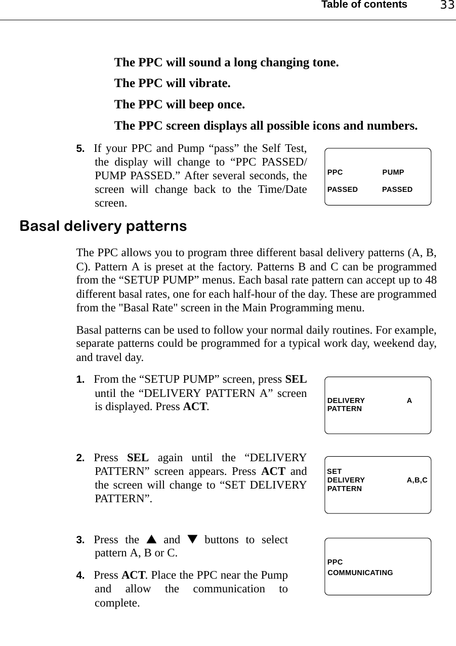 Table of contents 33The PPC will sound a long changing tone.The PPC will vibrate.The PPC will beep once.The PPC screen displays all possible icons and numbers.5. If your PPC and Pump “pass” the Self Test,the display will change to “PPC PASSED/PUMP PASSED.” After several seconds, thescreen will change back to the Time/Datescreen.Basal delivery patternsThe PPC allows you to program three different basal delivery patterns (A, B,C). Pattern A is preset at the factory. Patterns B and C can be programmedfrom the “SETUP PUMP” menus. Each basal rate pattern can accept up to 48different basal rates, one for each half-hour of the day. These are programmedfrom the &quot;Basal Rate&quot; screen in the Main Programming menu.Basal patterns can be used to follow your normal daily routines. For example,separate patterns could be programmed for a typical work day, weekend day,and travel day. 1. From the “SETUP PUMP” screen, press SELuntil the “DELIVERY PATTERN A” screenis displayed. Press ACT.2. Press  SEL again until the “DELIVERYPATTERN” screen appears. Press ACT andthe screen will change to “SET DELIVERYPATTERN”.3. Press the  and  buttons to selectpattern A, B or C.4. Press ACT. Place the PPC near the Pumpand allow the communication tocomplete.PPC                  PUMPPASSED           PASSED DELIVERY                   APATTERNDELIVERY                   A,B,CPATTERNSETPPCCOMMUNICATING