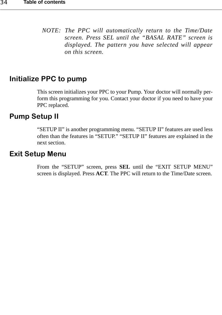 Table of contents34NOTE: The PPC will automatically return to the Time/Datescreen. Press SEL until the “BASAL RATE” screen isdisplayed. The pattern you have selected will appearon this screen.Initialize PPC to pumpThis screen initializes your PPC to your Pump. Your doctor will normally per-form this programming for you. Contact your doctor if you need to have yourPPC replaced.Pump Setup II“SETUP II” is another programming menu. “SETUP II” features are used lessoften than the features in “SETUP.” “SETUP II” features are explained in thenext section. Exit Setup MenuFrom the “SETUP” screen, press SEL until the “EXIT SETUP MENU”screen is displayed. Press ACT. The PPC will return to the Time/Date screen.