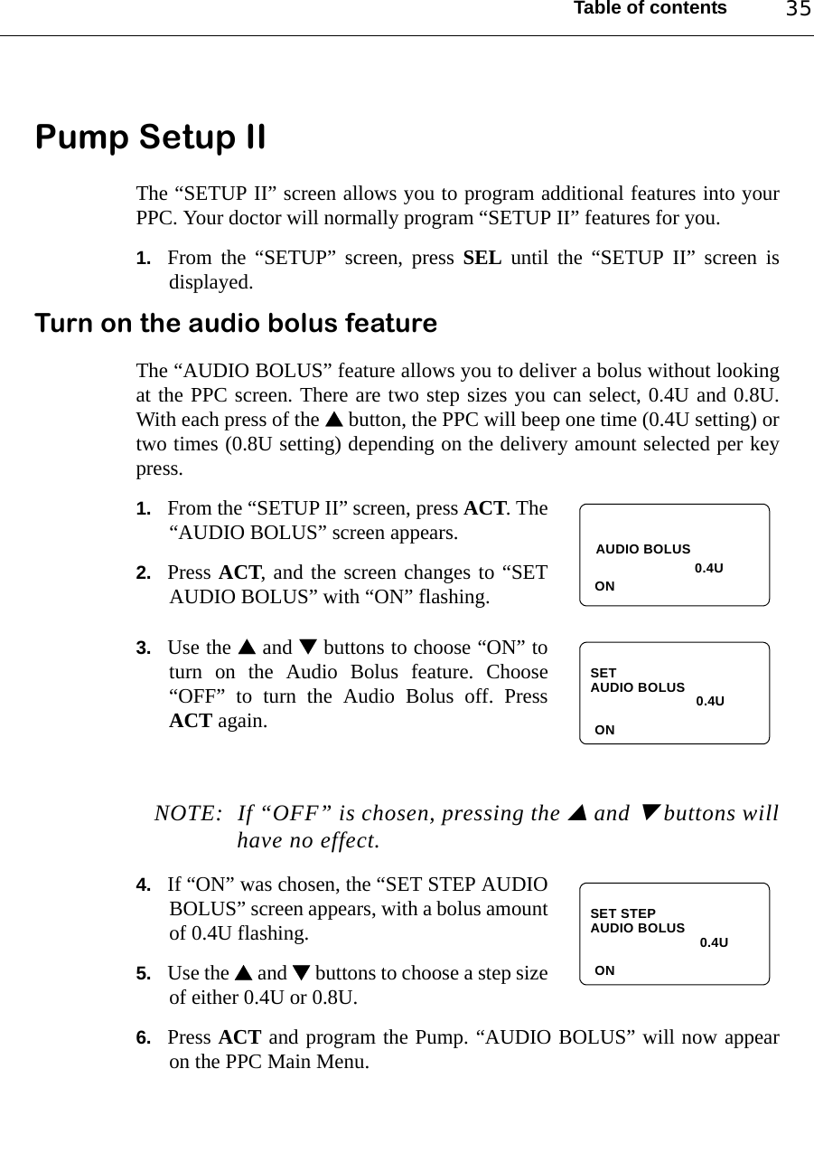 Table of contents 35Pump Setup II The “SETUP II” screen allows you to program additional features into yourPPC. Your doctor will normally program “SETUP II” features for you.1. From the “SETUP” screen, press SEL until the “SETUP II” screen isdisplayed. Turn on the audio bolus featureThe “AUDIO BOLUS” feature allows you to deliver a bolus without lookingat the PPC screen. There are two step sizes you can select, 0.4U and 0.8U.With each press of the  button, the PPC will beep one time (0.4U setting) ortwo times (0.8U setting) depending on the delivery amount selected per keypress.1. From the “SETUP II” screen, press ACT. The“AUDIO BOLUS” screen appears.2. Press ACT, and the screen changes to “SETAUDIO BOLUS” with “ON” flashing.3. Use the  and  buttons to choose “ON” toturn on the Audio Bolus feature. Choose“OFF” to turn the Audio Bolus off. PressACT again.NOTE: If “OFF” is chosen, pressing the  and  buttons willhave no effect.4. If “ON” was chosen, the “SET STEP AUDIOBOLUS” screen appears, with a bolus amountof 0.4U flashing.5. Use the  and  buttons to choose a step sizeof either 0.4U or 0.8U.6. Press ACT and program the Pump. “AUDIO BOLUS” will now appearon the PPC Main Menu.AUDIO BOLUSON0.4U SET AUDIO BOLUSON0.4U SET STEP AUDIO BOLUSON0.4U