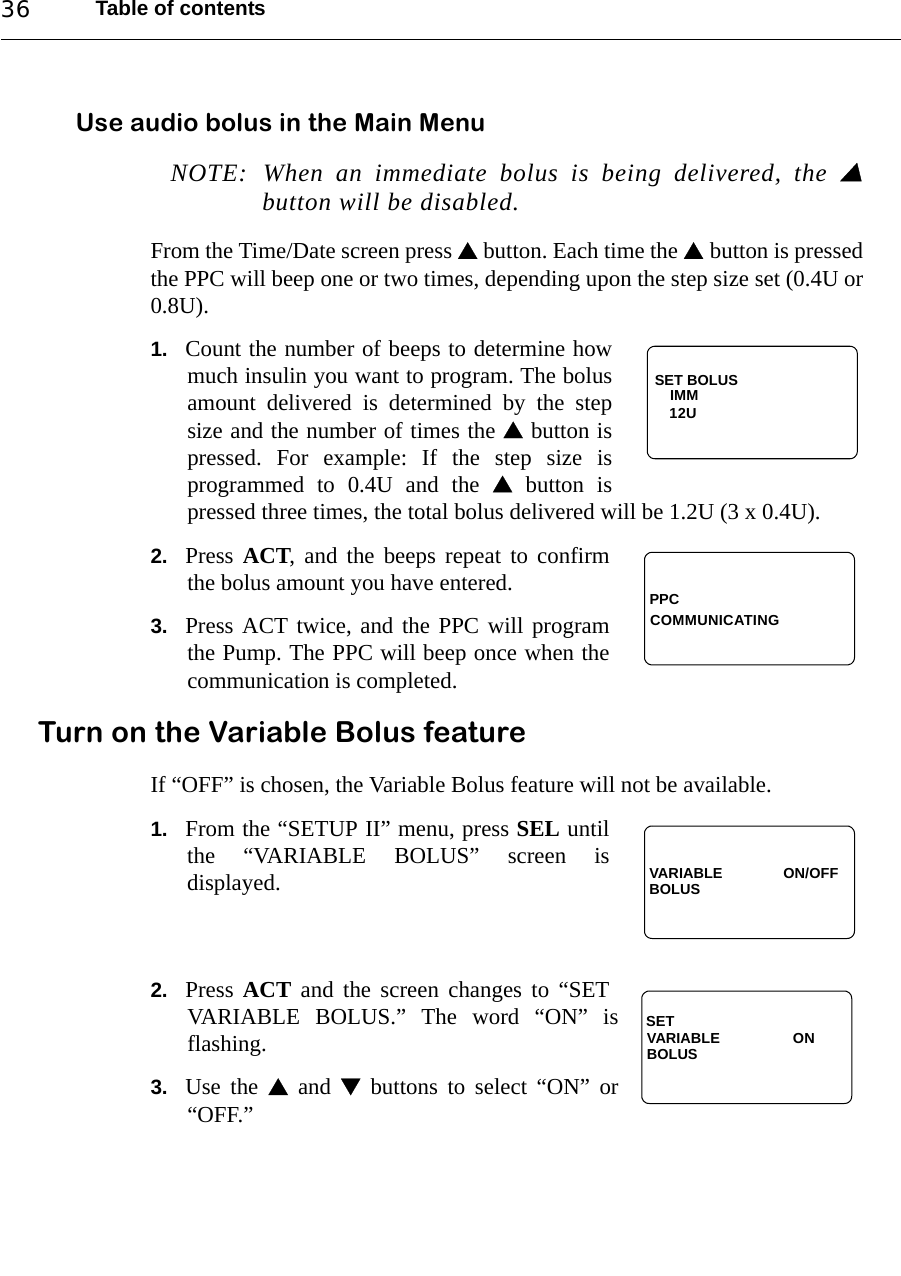 Table of contents36Use audio bolus in the Main MenuNOTE: When an immediate bolus is being delivered, the button will be disabled.From the Time/Date screen press  button. Each time the  button is pressedthe PPC will beep one or two times, depending upon the step size set (0.4U or0.8U). 1. Count the number of beeps to determine howmuch insulin you want to program. The bolusamount delivered is determined by the stepsize and the number of times the  button ispressed. For example: If the step size isprogrammed to 0.4U and the  button ispressed three times, the total bolus delivered will be 1.2U (3 x 0.4U).2. Press ACT, and the beeps repeat to confirmthe bolus amount you have entered.3. Press ACT twice, and the PPC will programthe Pump. The PPC will beep once when thecommunication is completed.Turn on the Variable Bolus featureIf “OFF” is chosen, the Variable Bolus feature will not be available.1. From the “SETUP II” menu, press SEL untilthe “VARIABLE BOLUS” screen isdisplayed.2. Press  ACT and the screen changes to “SETVARIABLE BOLUS.” The word “ON” isflashing.3. Use the  and  buttons to select “ON” or“OFF.”SET BOLUSIMM12UPPCCOMMUNICATINGVARIABLE               ON/OFFBOLUSVARIABLE                  ONBOLUSSET