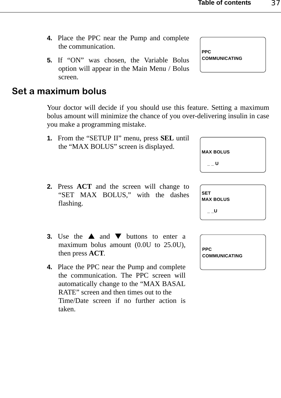 Table of contents 374. Place the PPC near the Pump and completethe communication. 5. If “ON” was chosen, the Variable Bolusoption will appear in the Main Menu / Bolusscreen.Set a maximum bolusYour doctor will decide if you should use this feature. Setting a maximumbolus amount will minimize the chance of you over-delivering insulin in caseyou make a programming mistake.1. From the “SETUP II” menu, press SEL untilthe “MAX BOLUS” screen is displayed.2. Press  ACT and the screen will change to“SET MAX BOLUS,” with the dashesflashing.3. Use the  and  buttons to enter amaximum bolus amount (0.0U to 25.0U),then press ACT.4. Place the PPC near the Pump and completethe communication. The PPC screen willautomatically change to the “MAX BASALRATE” screen and then times out to the Time/Date screen if no further action istaken.PPCCOMMUNICATINGMAX BOLUS_ _ UMAX BOLUS_ _USETPPCCOMMUNICATING