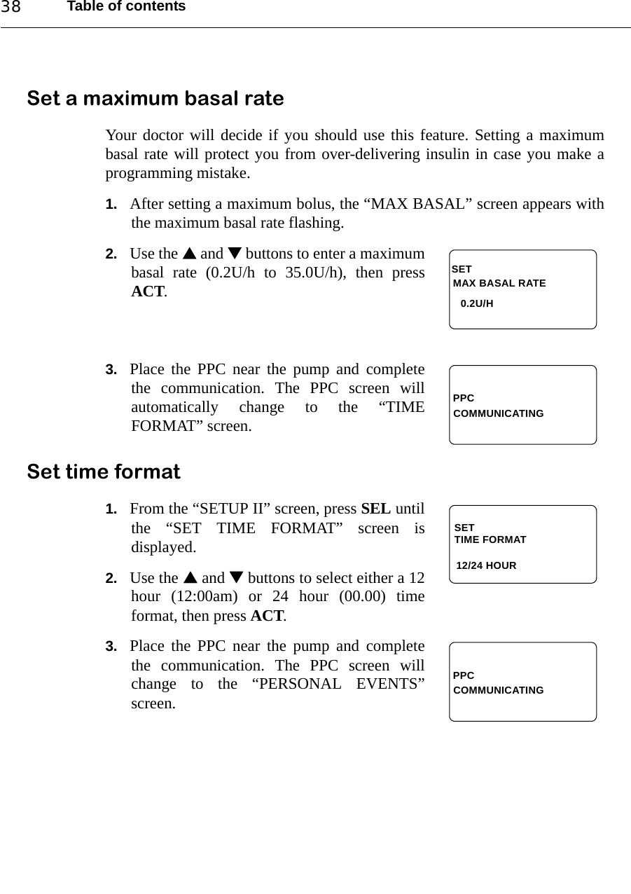 Table of contents38Set a maximum basal rateYour doctor will decide if you should use this feature. Setting a maximumbasal rate will protect you from over-delivering insulin in case you make aprogramming mistake.1. After setting a maximum bolus, the “MAX BASAL” screen appears withthe maximum basal rate flashing. 2. Use the  and  buttons to enter a maximumbasal rate (0.2U/h to 35.0U/h), then pressACT.3. Place the PPC near the pump and completethe communication. The PPC screen willautomatically change to the “TIMEFORMAT” screen.Set time format1. From the “SETUP II” screen, press SEL untilthe “SET TIME FORMAT” screen isdisplayed.2. Use the  and  buttons to select either a 12hour (12:00am) or 24 hour (00.00) timeformat, then press ACT.3. Place the PPC near the pump and completethe communication. The PPC screen willchange to the “PERSONAL EVENTS”screen. MAX BASAL RATESET0.2U/HPPCCOMMUNICATINGSETTIME FORMAT 12/24 HOURPPCCOMMUNICATING