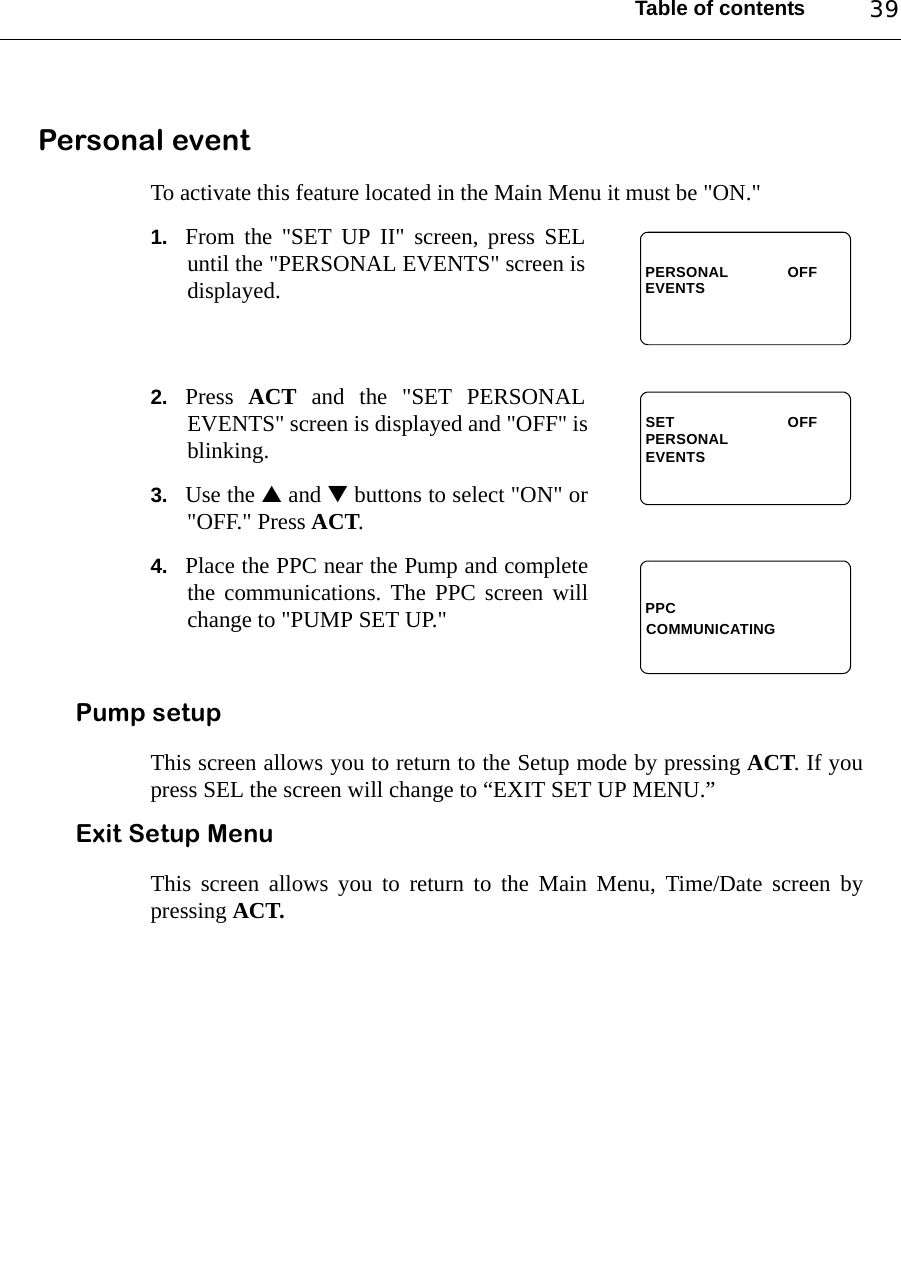 Table of contents 39Personal eventTo activate this feature located in the Main Menu it must be &quot;ON.&quot;1. From the &quot;SET UP II&quot; screen, press SELuntil the &quot;PERSONAL EVENTS&quot; screen isdisplayed.2. Press  ACT and the &quot;SET PERSONALEVENTS&quot; screen is displayed and &quot;OFF&quot; isblinking. 3. Use the ▲ and ▼ buttons to select &quot;ON&quot; or&quot;OFF.&quot; Press ACT.4. Place the PPC near the Pump and completethe communications. The PPC screen willchange to &quot;PUMP SET UP.&quot;Pump setupThis screen allows you to return to the Setup mode by pressing ACT. If youpress SEL the screen will change to “EXIT SET UP MENU.”Exit Setup MenuThis screen allows you to return to the Main Menu, Time/Date screen bypressing ACT.EVENTSPERSONAL OFFEVENTSOFFPERSONALSETPPCCOMMUNICATING