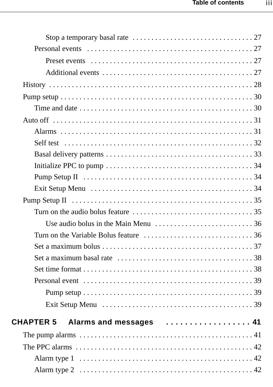 Table of contents iiiStop a temporary basal rate  . . . . . . . . . . . . . . . . . . . . . . . . . . . . . . . . 27Personal events   . . . . . . . . . . . . . . . . . . . . . . . . . . . . . . . . . . . . . . . . . . . . 27Preset events   . . . . . . . . . . . . . . . . . . . . . . . . . . . . . . . . . . . . . . . . . . . 27Additional events  . . . . . . . . . . . . . . . . . . . . . . . . . . . . . . . . . . . . . . . . 27History  . . . . . . . . . . . . . . . . . . . . . . . . . . . . . . . . . . . . . . . . . . . . . . . . . . . . . . 28Pump setup . . . . . . . . . . . . . . . . . . . . . . . . . . . . . . . . . . . . . . . . . . . . . . . . . . . 30Time and date . . . . . . . . . . . . . . . . . . . . . . . . . . . . . . . . . . . . . . . . . . . . . . 30Auto off  . . . . . . . . . . . . . . . . . . . . . . . . . . . . . . . . . . . . . . . . . . . . . . . . . . . . . 31Alarms  . . . . . . . . . . . . . . . . . . . . . . . . . . . . . . . . . . . . . . . . . . . . . . . . . . . 31Self test   . . . . . . . . . . . . . . . . . . . . . . . . . . . . . . . . . . . . . . . . . . . . . . . . . . 32Basal delivery patterns . . . . . . . . . . . . . . . . . . . . . . . . . . . . . . . . . . . . . . . 33Initialize PPC to pump . . . . . . . . . . . . . . . . . . . . . . . . . . . . . . . . . . . . . . . 34Pump Setup II   . . . . . . . . . . . . . . . . . . . . . . . . . . . . . . . . . . . . . . . . . . . . . 34Exit Setup Menu   . . . . . . . . . . . . . . . . . . . . . . . . . . . . . . . . . . . . . . . . . . . 34Pump Setup II   . . . . . . . . . . . . . . . . . . . . . . . . . . . . . . . . . . . . . . . . . . . . . . . . 35Turn on the audio bolus feature  . . . . . . . . . . . . . . . . . . . . . . . . . . . . . . . . 35Use audio bolus in the Main Menu  . . . . . . . . . . . . . . . . . . . . . . . . . . 36Turn on the Variable Bolus feature   . . . . . . . . . . . . . . . . . . . . . . . . . . . . . 36Set a maximum bolus . . . . . . . . . . . . . . . . . . . . . . . . . . . . . . . . . . . . . . . . 37Set a maximum basal rate   . . . . . . . . . . . . . . . . . . . . . . . . . . . . . . . . . . . . 38Set time format . . . . . . . . . . . . . . . . . . . . . . . . . . . . . . . . . . . . . . . . . . . . . 38Personal event  . . . . . . . . . . . . . . . . . . . . . . . . . . . . . . . . . . . . . . . . . . . . . 39Pump setup . . . . . . . . . . . . . . . . . . . . . . . . . . . . . . . . . . . . . . . . . . . . . 39Exit Setup Menu   . . . . . . . . . . . . . . . . . . . . . . . . . . . . . . . . . . . . . . . . 39CHAPTER 5 Alarms and messages  . . . . . . . . . . . . . . . . . . 41The pump alarms  . . . . . . . . . . . . . . . . . . . . . . . . . . . . . . . . . . . . . . . . . . . . . . 41The PPC alarms  . . . . . . . . . . . . . . . . . . . . . . . . . . . . . . . . . . . . . . . . . . . . . . . 42Alarm type 1   . . . . . . . . . . . . . . . . . . . . . . . . . . . . . . . . . . . . . . . . . . . . . . 42Alarm type 2   . . . . . . . . . . . . . . . . . . . . . . . . . . . . . . . . . . . . . . . . . . . . . . 42