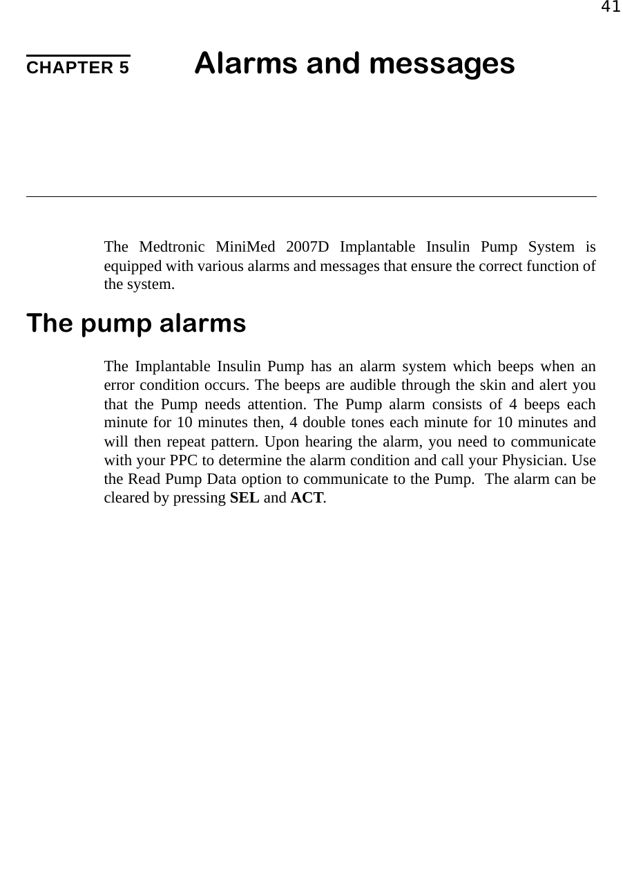 41CHAPTER 5 Alarms and messagesThe Medtronic MiniMed 2007D Implantable Insulin Pump System isequipped with various alarms and messages that ensure the correct function ofthe system.The pump alarmsThe Implantable Insulin Pump has an alarm system which beeps when anerror condition occurs. The beeps are audible through the skin and alert youthat the Pump needs attention. The Pump alarm consists of 4 beeps eachminute for 10 minutes then, 4 double tones each minute for 10 minutes andwill then repeat pattern. Upon hearing the alarm, you need to communicatewith your PPC to determine the alarm condition and call your Physician. Usethe Read Pump Data option to communicate to the Pump.  The alarm can becleared by pressing SEL and ACT.